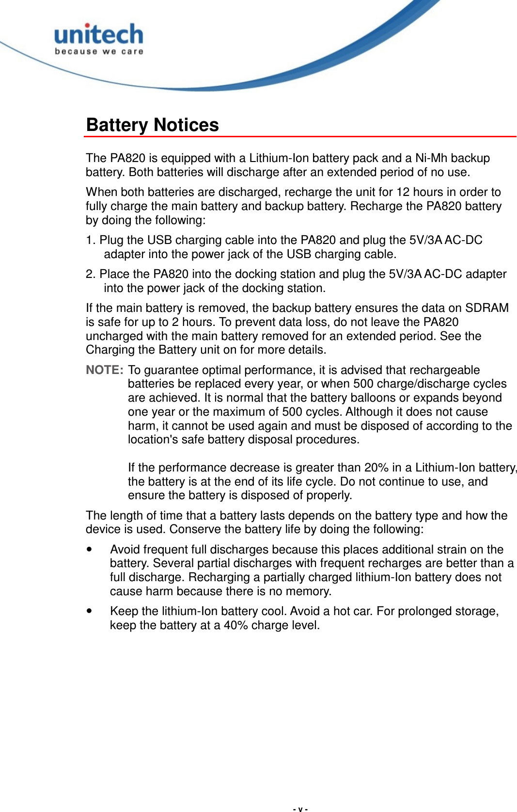  - v - Battery Notices  The PA820 is equipped with a Lithium-Ion battery pack and a Ni-Mh backup battery. Both batteries will discharge after an extended period of no use. When both batteries are discharged, recharge the unit for 12 hours in order to fully charge the main battery and backup battery. Recharge the PA820 battery by doing the following: 1. Plug the USB charging cable into the PA820 and plug the 5V/3A AC-DC adapter into the power jack of the USB charging cable. 2. Place the PA820 into the docking station and plug the 5V/3A AC-DC adapter into the power jack of the docking station. If the main battery is removed, the backup battery ensures the data on SDRAM is safe for up to 2 hours. To prevent data loss, do not leave the PA820 uncharged with the main battery removed for an extended period. See the Charging the Battery unit on for more details. NOTE: To guarantee optimal performance, it is advised that rechargeable batteries be replaced every year, or when 500 charge/discharge cycles are achieved. It is normal that the battery balloons or expands beyond one year or the maximum of 500 cycles. Although it does not cause harm, it cannot be used again and must be disposed of according to the location&apos;s safe battery disposal procedures.  If the performance decrease is greater than 20% in a Lithium-Ion battery, the battery is at the end of its life cycle. Do not continue to use, and ensure the battery is disposed of properly. The length of time that a battery lasts depends on the battery type and how the device is used. Conserve the battery life by doing the following:   Avoid frequent full discharges because this places additional strain on the battery. Several partial discharges with frequent recharges are better than a full discharge. Recharging a partially charged lithium-Ion battery does not cause harm because there is no memory.   Keep the lithium-Ion battery cool. Avoid a hot car. For prolonged storage, keep the battery at a 40% charge level. 
