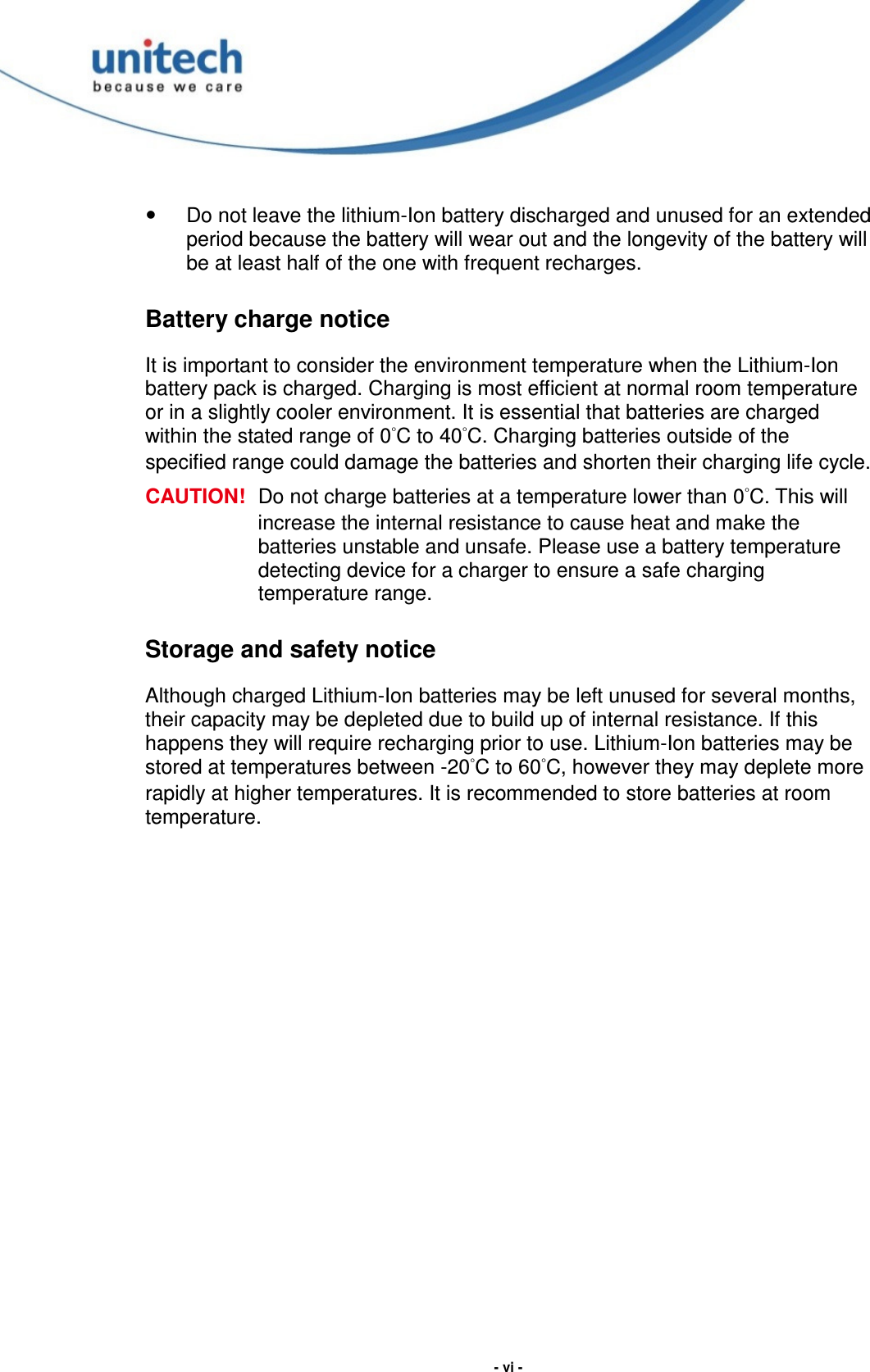  - vi -   Do not leave the lithium-Ion battery discharged and unused for an extended period because the battery will wear out and the longevity of the battery will be at least half of the one with frequent recharges. Battery charge notice It is important to consider the environment temperature when the Lithium-Ion battery pack is charged. Charging is most efficient at normal room temperature or in a slightly cooler environment. It is essential that batteries are charged within the stated range of 0°C to 40°C. Charging batteries outside of the specified range could damage the batteries and shorten their charging life cycle. CAUTION!  Do not charge batteries at a temperature lower than 0°C. This will increase the internal resistance to cause heat and make the batteries unstable and unsafe. Please use a battery temperature detecting device for a charger to ensure a safe charging temperature range. Storage and safety notice Although charged Lithium-Ion batteries may be left unused for several months, their capacity may be depleted due to build up of internal resistance. If this happens they will require recharging prior to use. Lithium-Ion batteries may be stored at temperatures between -20°C to 60°C, however they may deplete more rapidly at higher temperatures. It is recommended to store batteries at room temperature.  