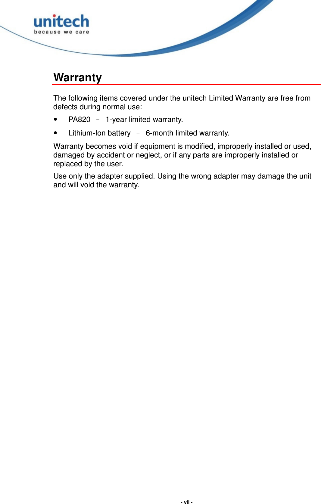  - vii - Warranty  The following items covered under the unitech Limited Warranty are free from defects during normal use:   PA820  –  1-year limited warranty.   Lithium-Ion battery  –  6-month limited warranty. Warranty becomes void if equipment is modified, improperly installed or used, damaged by accident or neglect, or if any parts are improperly installed or replaced by the user. Use only the adapter supplied. Using the wrong adapter may damage the unit and will void the warranty.  