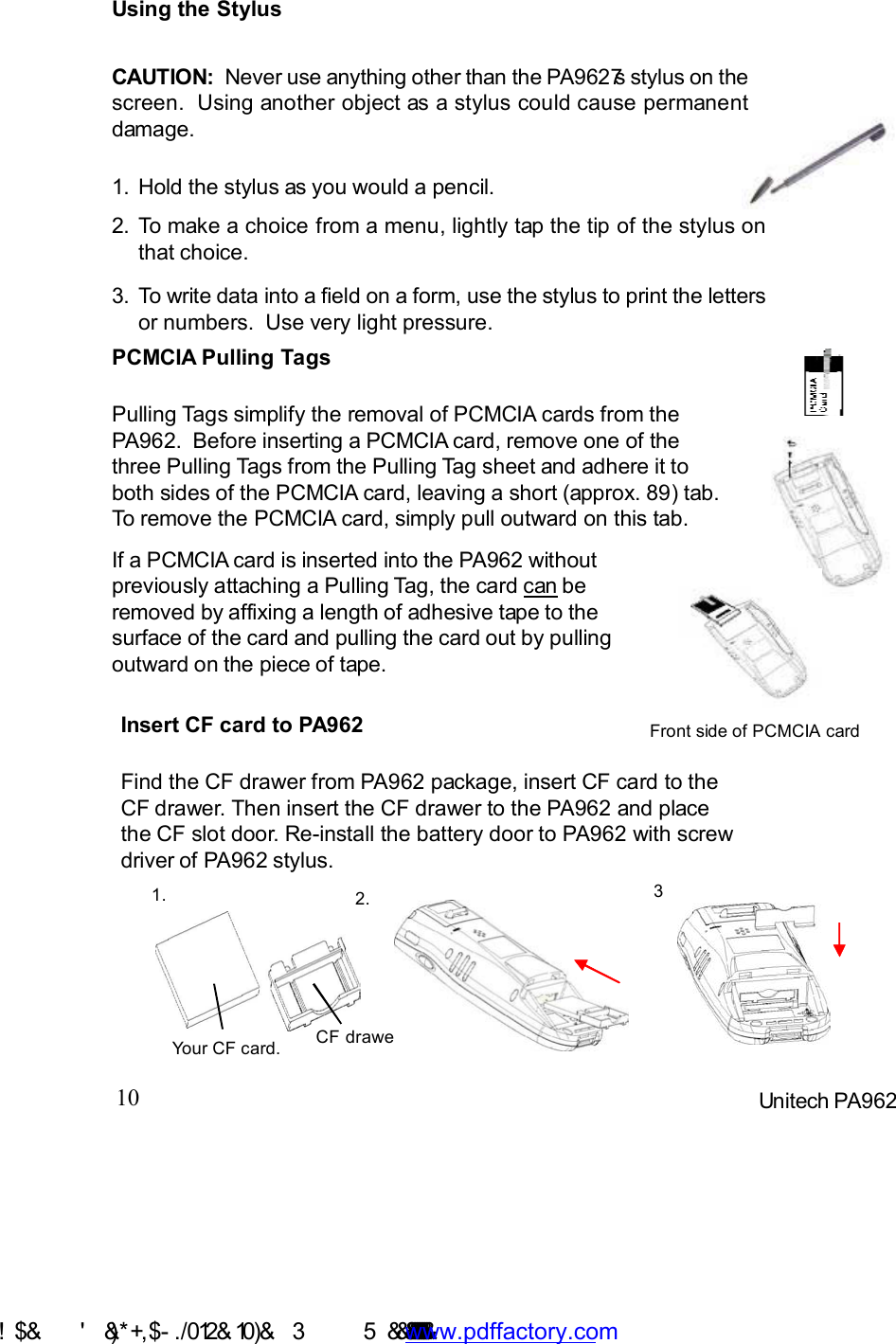 10 Unitech PA962If a PCMCIA card is inserted into the PA962 withoutpreviously attaching a Pulling Tag, the card can beremoved by affixing a length of adhesive tape to thesurface of the card and pulling the card out by pullingoutward on the piece of tape.PCMCIA Pulling TagsPulling Tags simplify the removal of PCMCIA cards from thePA962.  Before inserting a PCMCIA card, remove one of thethree Pulling Tags from the Pulling Tag sheet and adhere it toboth sides of the PCMCIA card, leaving a short (approx. 89) tab.To remove the PCMCIA card, simply pull outward on this tab.Using the StylusCAUTION:  Never use anything other than the PA9627s stylus on thescreen.  Using another object as a stylus could cause permanentdamage.To write data into a field on a form, use the stylus to print the lettersor numbers.  Use very light pressure.3.To make a choice from a menu, lightly tap the tip of the stylus onthat choice.2.Hold the stylus as you would a pencil.1.Front side of PCMCIA cardInsert CF card to PA962Find the CF drawer from PA962 package, insert CF card to theCF drawer. Then insert the CF drawer to the PA962 and placethe CF slot door. Re-install the battery door to PA962 with screwdriver of PA962 stylus.1. 32.Your CF card. CF drawer !$&amp;  &apos;&amp;)*+,$-./ 012&amp; 10)&amp;  3   5&amp;&amp;&amp;&amp;&amp;&amp;&amp;&amp;&amp;&amp;&amp;www.pdffactory.com