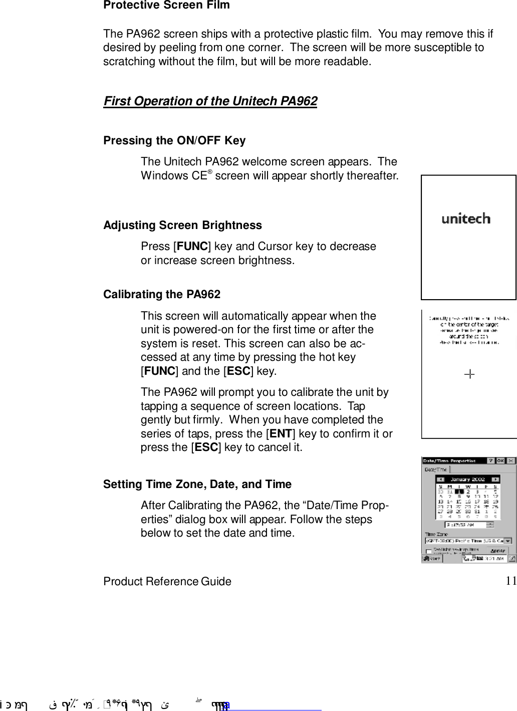 11Product Reference GuideFirst Operation of the Unitech PA962Pressing the ON/OFF KeyThe Unitech PA962 welcome screen appears.  TheWindows CE6 screen will appear shortly thereafter.Adjusting Screen BrightnessPress [FUNC] key and Cursor key to decreaseor increase screen brightness.Calibrating the PA962The PA962 will prompt you to calibrate the unit bytapping a sequence of screen locations.  Tapgently but firmly.  When you have completed theseries of taps, press the [ENT] key to confirm it orpress the [ESC] key to cancel it.This screen will automatically appear when theunit is powered-on for the first time or after thesystem is reset. This screen can also be ac-cessed at any time by pressing the hot key[FUNC] and the [ESC] key.Setting Time Zone, Date, and TimeAfter Calibrating the PA962, the :Date/Time Prop-erties9 dialog box will appear. Follow the stepsbelow to set the date and time.Protective Screen FilmThe PA962 screen ships with a protective plastic film.  You may remove this ifdesired by peeling from one corner.  The screen will be more susceptible toscratching without the film, but will be more readable. !$&amp;  &apos;&amp;)*+,$-./012&amp; 10)&amp; 3  5&amp;&amp;&amp;&amp;&amp;&amp;&amp;&amp;&amp;&amp;&amp;www.pdffactory.com