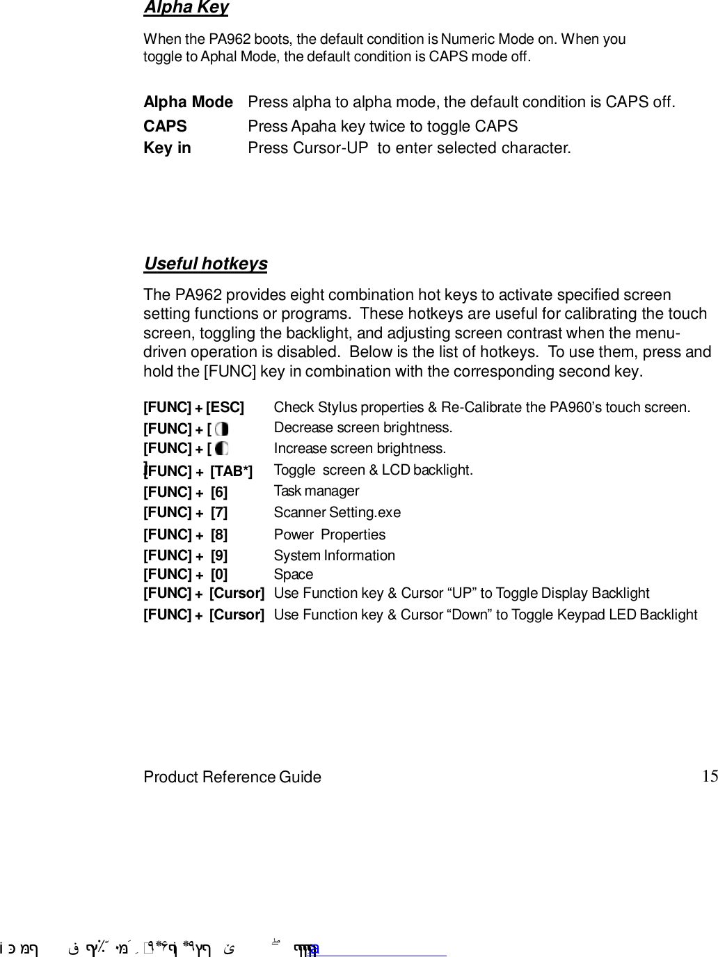 15Product Reference GuideUseful hotkeysThe PA962 provides eight combination hot keys to activate specified screensetting functions or programs.  These hotkeys are useful for calibrating the touchscreen, toggling the backlight, and adjusting screen contrast when the menu-driven operation is disabled.  Below is the list of hotkeys.  To use them, press andhold the [FUNC] key in combination with the corresponding second key.[FUNC] + [ Decrease screen brightness.[FUNC] +  [7] Scanner Setting.exe[FUNC] +  [6] Task manager[FUNC] +  [TAB*] Toggle  screen &amp; LCD backlight.[FUNC] + []Increase screen brightness.[FUNC] + [ESC] Check Stylus properties &amp; Re-Calibrate the PA9607s touch screen.[FUNC] +  [8] Power  Properties[FUNC] +  [9] System Information[FUNC] +  [Cursor] Use Function key &amp; Cursor :UP9 to Toggle Display BacklightAlpha KeyAlpha Mode Press alpha to alpha mode, the default condition is CAPS off.CAPS Press Apaha key twice to toggle CAPSKey in Press Cursor-UP  to enter selected character.When the PA962 boots, the default condition is Numeric Mode on. When youtoggle to Aphal Mode, the default condition is CAPS mode off.[FUNC] +  [0] Space[FUNC] +  [Cursor] Use Function key &amp; Cursor :Down9 to Toggle Keypad LED Backlight !$&amp;  &apos;&amp;)*+,$-./012&amp; 10)&amp; 3  5&amp;&amp;&amp;&amp;&amp;&amp;&amp;&amp;&amp;&amp;&amp;www.pdffactory.com