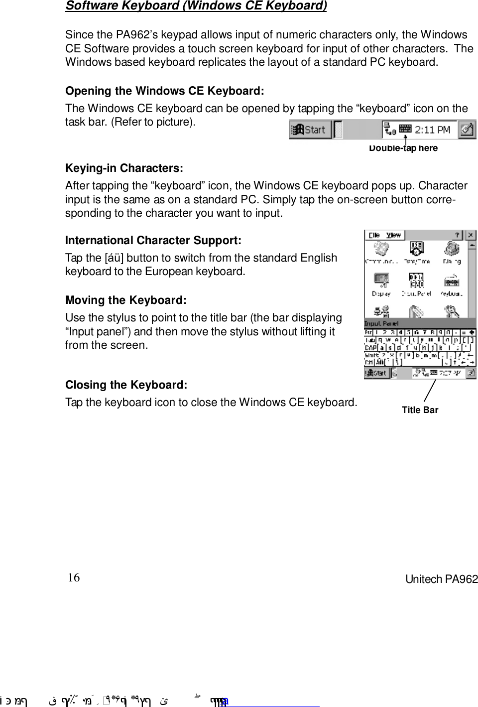 16 Unitech PA962Keying-in Characters:After tapping the :keyboard9 icon, the Windows CE keyboard pops up. Characterinput is the same as on a standard PC. Simply tap the on-screen button corre-sponding to the character you want to input.Software Keyboard (Windows CE Keyboard)Since the PA9627s keypad allows input of numeric characters only, the WindowsCE Software provides a touch screen keyboard for input of other characters.  TheWindows based keyboard replicates the layout of a standard PC keyboard.Closing the Keyboard:Tap the keyboard icon to close the Windows CE keyboard.Moving the Keyboard:Use the stylus to point to the title bar (the bar displaying:Input panel9) and then move the stylus without lifting itfrom the screen.International Character Support:Tap the [=@] button to switch from the standard Englishkeyboard to the European keyboard.Opening the Windows CE Keyboard:The Windows CE keyboard can be opened by tapping the :keyboard9 icon on thetask bar. (Refer to picture).Double-tap hereTitle Bar !$&amp;  &apos;&amp;)*+,$-./012&amp; 10)&amp; 3  5&amp;&amp;&amp;&amp;&amp;&amp;&amp;&amp;&amp;&amp;&amp;www.pdffactory.com