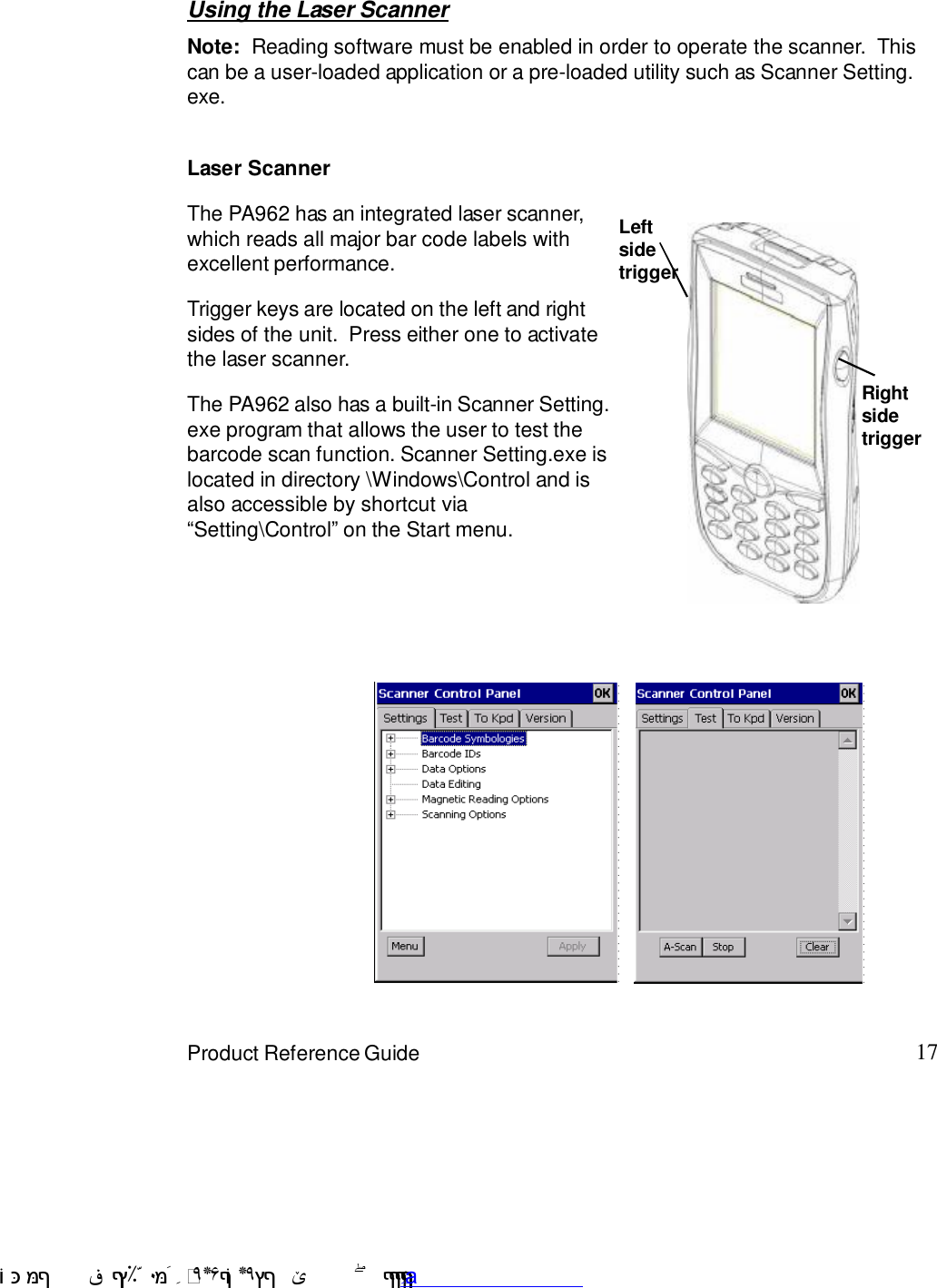 17Product Reference GuideUsing the Laser ScannerNote:  Reading software must be enabled in order to operate the scanner.  Thiscan be a user-loaded application or a pre-loaded utility such as Scanner Setting.exe.The PA962 has an integrated laser scanner,which reads all major bar code labels withexcellent performance.Trigger keys are located on the left and rightsides of the unit.  Press either one to activatethe laser scanner.The PA962 also has a built-in Scanner Setting.exe program that allows the user to test thebarcode scan function. Scanner Setting.exe islocated in directory \Windows\Control and isalso accessible by shortcut via:Setting\Control9 on the Start menu.Laser ScannerLeftsidetriggerRightsidetrigger !$&amp;  &apos;&amp;)*+,$-./012&amp; 10)&amp; 3  5&amp;&amp;&amp;&amp;&amp;&amp;&amp;&amp;&amp;&amp;&amp;www.pdffactory.com