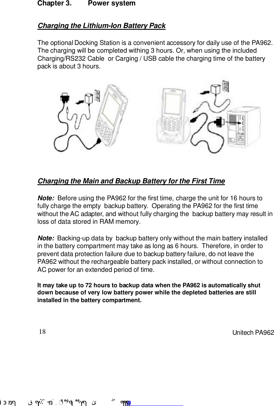 18 Unitech PA962Chapter 3. Power systemNote:  Backing-up data by  backup battery only without the main battery installedin the battery compartment may take as long as 6 hours.  Therefore, in order toprevent data protection failure due to backup battery failure, do not leave thePA962 without the rechargeable battery pack installed, or without connection toAC power for an extended period of time.It may take up to 72 hours to backup data when the PA962 is automatically shutdown because of very low battery power while the depleted batteries are stillinstalled in the battery compartment.Note:  Before using the PA962 for the first time, charge the unit for 16 hours tofully charge the empty  backup battery.  Operating the PA962 for the first timewithout the AC adapter, and without fully charging the  backup battery may result inloss of data stored in RAM memory.Charging the Main and Backup Battery for the First TimeCharging the Lithium-Ion Battery PackThe optional Docking Station is a convenient accessory for daily use of the PA962.The charging will be completed withing 3 hours. Or, when using the includedCharging/RS232 Cable  or Carging / USB cable the charging time of the batterypack is about 3 hours. !$&amp;  &apos;&amp;)*+,$-./012&amp; 10)&amp; 3  5&amp;&amp;&amp;&amp;&amp;&amp;&amp;&amp;&amp;&amp;&amp;www.pdffactory.com