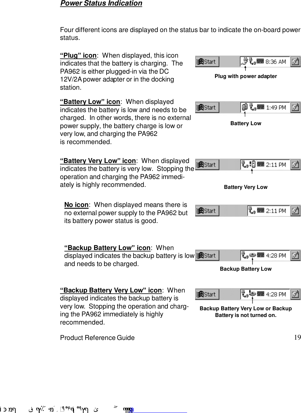 19Product Reference Guide“Backup Battery Very Low” icon:  Whendisplayed indicates the backup battery isvery low.  Stopping the operation and charg-ing the PA962 immediately is highlyrecommended.“Battery Very Low” icon:  When displayedindicates the battery is very low.  Stopping theoperation and charging the PA962 immedi-ately is highly recommended.“Battery Low” icon:  When displayedindicates the battery is low and needs to becharged.  In other words, there is no externalpower supply, the battery charge is low orvery low, and charging the PA962is recommended.Power Status IndicationFour different icons are displayed on the status bar to indicate the on-board powerstatus.“Backup Battery Low” icon:  Whendisplayed indicates the backup battery is lowand needs to be charged. Backup Battery Low“Plug” icon:  When displayed, this iconindicates that the battery is charging.  ThePA962 is either plugged-in via the DC12V/2A power adapter or in the dockingstation.Plug with power adapterBattery LowBattery Very LowBackup Battery Very Low or BackupBattery is not turned on.No icon:  When displayed means there isno external power supply to the PA962 butits battery power status is good. !$&amp;  &apos;&amp;)*+,$-./012&amp; 10)&amp; 3  5&amp;&amp;&amp;&amp;&amp;&amp;&amp;&amp;&amp;&amp;&amp;www.pdffactory.com