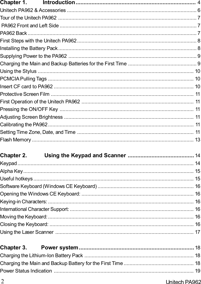 2Unitech PA962Chapter 1.          Introduction............................................................................ 4Unitech PA962 &amp; Accessories.........................................................................................6Tour of the Unitech PA962...............................................................................................7 PA962 Front and Left Side..............................................................................................7PA962 Back....................................................................................................................7First Steps with the Unitech PA962..................................................................................8Installing the Battery Pack...............................................................................................8Supplying Power to the PA962........................................................................................9Charging the Main and Backup Batteries for the First Time...............................................9Using the Stylus...........................................................................................................10PCMCIA Pulling Tags....................................................................................................10Insert CF card to PA962................................................................................................10Protective Screen Film..................................................................................................11First Operation of the Unitech PA962.............................................................................11Pressing the ON/OFF Key............................................................................................11Adjusting Screen Brightness.........................................................................................11Calibrating the PA962....................................................................................................11Setting Time Zone, Date, and Time................................................................................11Flash Memory...............................................................................................................13Chapter 2.           Using the Keypad and Scanner.......................................... 14Keypad.........................................................................................................................14Alpha Key.....................................................................................................................15Useful hotkeys..............................................................................................................15Software Keyboard (Windows CE Keyboard)..................................................................16Opening the Windows CE Keyboard:.............................................................................16Keying-in Characters:....................................................................................................16International Character Support:.....................................................................................16Moving the Keyboard:....................................................................................................16Closing the Keyboard:...................................................................................................16Using the Laser Scanner...............................................................................................17Chapter 3.         Power system......................................................................... 18Charging the Lithium-Ion Battery Pack...........................................................................18Charging the Main and Backup Battery for the First Time................................................18Power Status Indication................................................................................................19