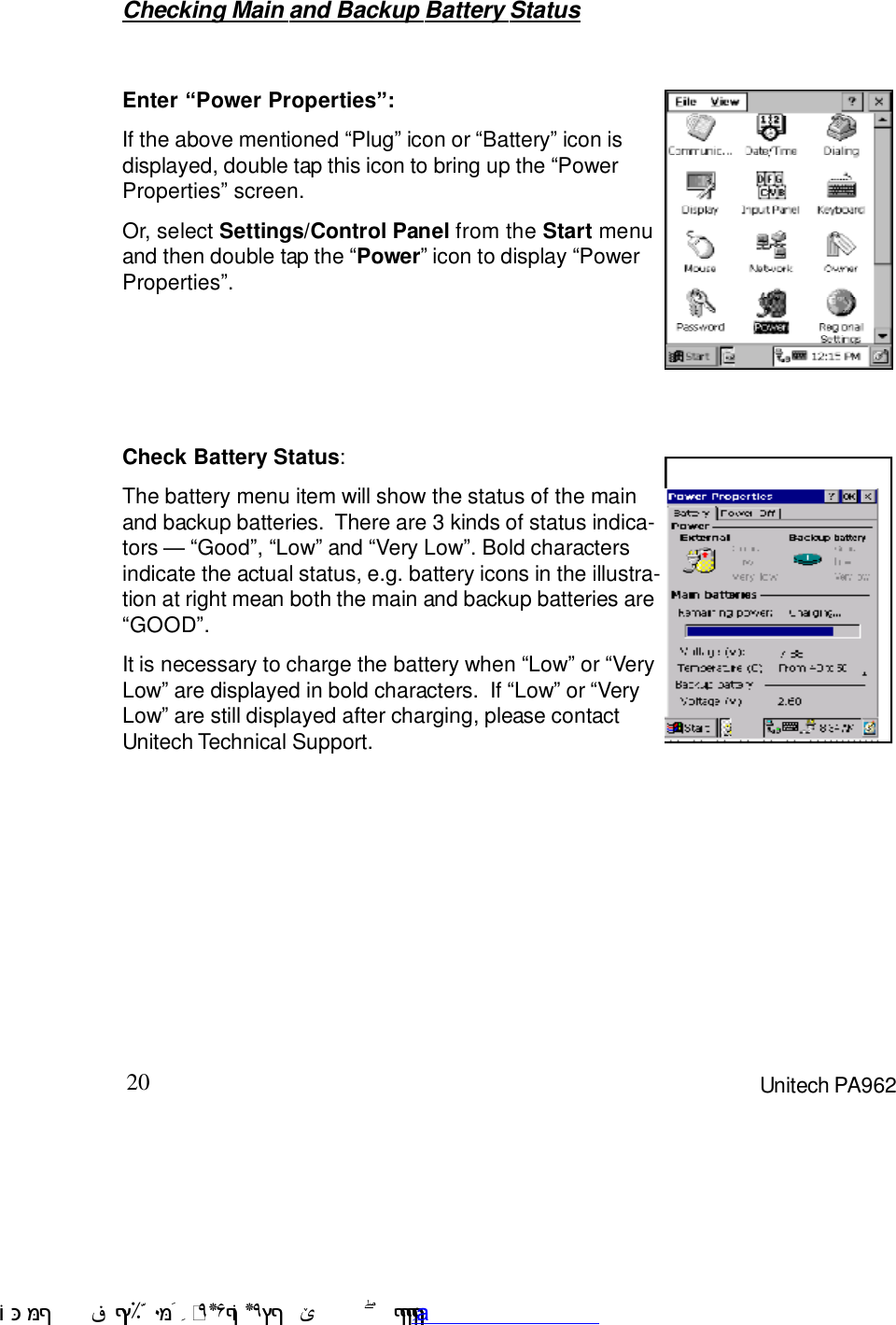 20 Unitech PA962Checking Main and Backup Battery StatusEnter “Power Properties”:If the above mentioned :Plug9 icon or :Battery9 icon isdisplayed, double tap this icon to bring up the :PowerProperties9 screen.Or, select Settings/Control Panel from the Start menuand then double tap the :Power9 icon to display :PowerProperties9.Check Battery Status:It is necessary to charge the battery when :Low9 or :VeryLow9 are displayed in bold characters.  If :Low9 or :VeryLow9 are still displayed after charging, please contactUnitech Technical Support.The battery menu item will show the status of the mainand backup batteries.  There are 3 kinds of status indica-tors C :Good9, :Low9 and :Very Low9. Bold charactersindicate the actual status, e.g. battery icons in the illustra-tion at right mean both the main and backup batteries are:GOOD9. !$&amp;  &apos;&amp;)*+,$-./012&amp; 10)&amp; 3  5&amp;&amp;&amp;&amp;&amp;&amp;&amp;&amp;&amp;&amp;&amp;www.pdffactory.com