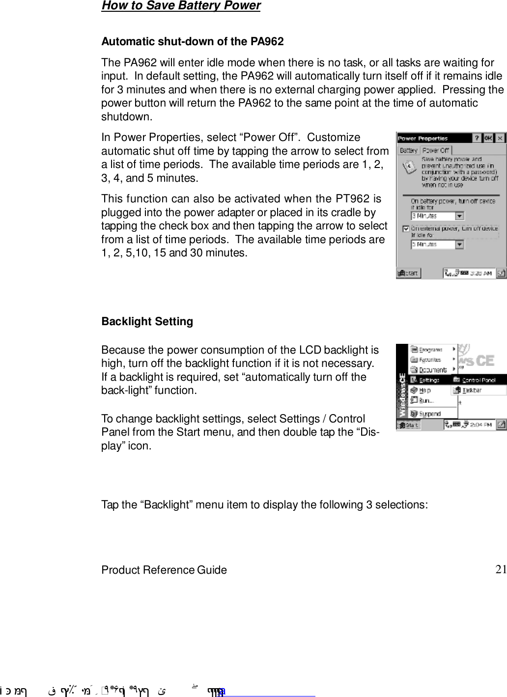 21Product Reference GuideTap the :Backlight9 menu item to display the following 3 selections:How to Save Battery PowerBecause the power consumption of the LCD backlight ishigh, turn off the backlight function if it is not necessary.If a backlight is required, set :automatically turn off theback-light9 function.To change backlight settings, select Settings / ControlPanel from the Start menu, and then double tap the :Dis-play9 icon.Backlight SettingAutomatic shut-down of the PA962The PA962 will enter idle mode when there is no task, or all tasks are waiting forinput.  In default setting, the PA962 will automatically turn itself off if it remains idlefor 3 minutes and when there is no external charging power applied.  Pressing thepower button will return the PA962 to the same point at the time of automaticshutdown.This function can also be activated when the PT962 isplugged into the power adapter or placed in its cradle bytapping the check box and then tapping the arrow to selectfrom a list of time periods.  The available time periods are1, 2, 5,10, 15 and 30 minutes.In Power Properties, select :Power Off9.  Customizeautomatic shut off time by tapping the arrow to select froma list of time periods.  The available time periods are 1, 2,3, 4, and 5 minutes. !$&amp;  &apos;&amp;)*+,$-./012&amp; 10)&amp; 3  5&amp;&amp;&amp;&amp;&amp;&amp;&amp;&amp;&amp;&amp;&amp;www.pdffactory.com