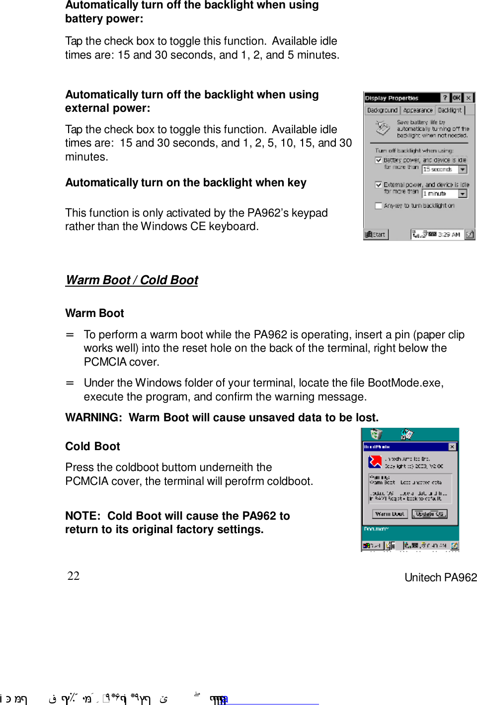 22 Unitech PA962Warm Boot / Cold BootTap the check box to toggle this function.  Available idletimes are: 15 and 30 seconds, and 1, 2, and 5 minutes.Automatically turn off the backlight when usingbattery power:Automatically turn off the backlight when usingexternal power:Tap the check box to toggle this function.  Available idletimes are:  15 and 30 seconds, and 1, 2, 5, 10, 15, and 30minutes.Automatically turn on the backlight when keyThis function is only activated by the PA9627s keypadrather than the Windows CE keyboard.Cold BootPress the coldboot buttom underneith thePCMCIA cover, the terminal will perofrm coldboot.NOTE:  Cold Boot will cause the PA962 toreturn to its original factory settings.Warm BootWARNING:  Warm Boot will cause unsaved data to be lost.To perform a warm boot while the PA962 is operating, insert a pin (paper clipworks well) into the reset hole on the back of the terminal, right below thePCMCIA cover.=Under the Windows folder of your terminal, locate the file BootMode.exe,execute the program, and confirm the warning message.= !$&amp;  &apos;&amp;)*+,$-./012&amp; 10)&amp; 3  5&amp;&amp;&amp;&amp;&amp;&amp;&amp;&amp;&amp;&amp;&amp;www.pdffactory.com
