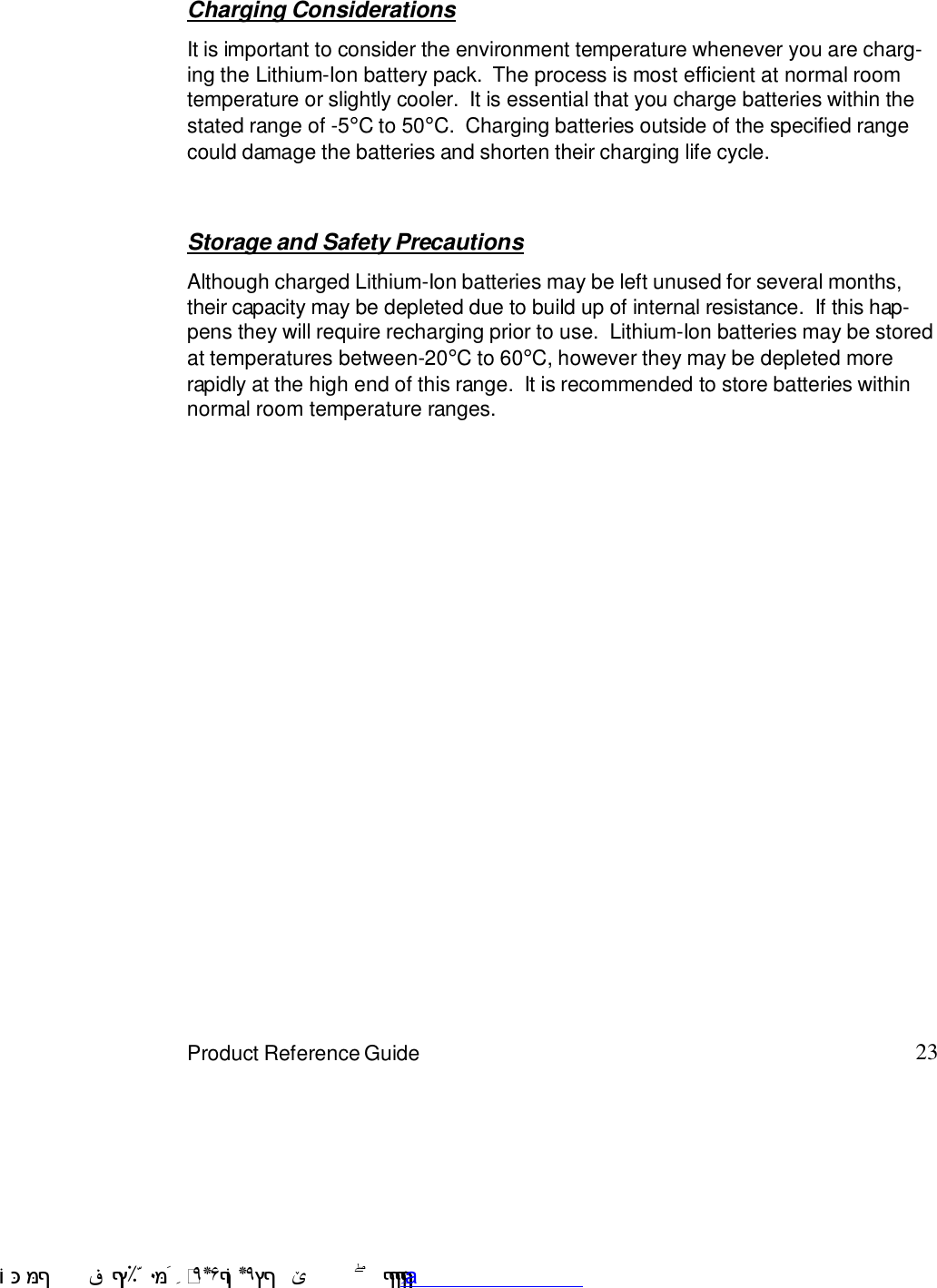23Product Reference GuideStorage and Safety PrecautionsAlthough charged Lithium-Ion batteries may be left unused for several months,their capacity may be depleted due to build up of internal resistance.  If this hap-pens they will require recharging prior to use.  Lithium-Ion batteries may be storedat temperatures between-20°C to 60°C, however they may be depleted morerapidly at the high end of this range.  It is recommended to store batteries withinnormal room temperature ranges.Charging ConsiderationsIt is important to consider the environment temperature whenever you are charg-ing the Lithium-Ion battery pack.  The process is most efficient at normal roomtemperature or slightly cooler.  It is essential that you charge batteries within thestated range of -5°C to 50°C.  Charging batteries outside of the specified rangecould damage the batteries and shorten their charging life cycle. !$&amp;  &apos;&amp;)*+,$-./012&amp; 10)&amp; 3  5&amp;&amp;&amp;&amp;&amp;&amp;&amp;&amp;&amp;&amp;&amp;www.pdffactory.com