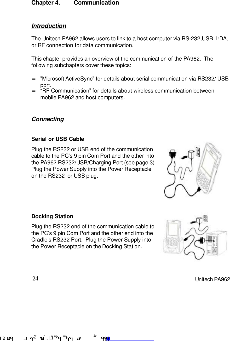 24 Unitech PA962Chapter 4. CommunicationConnectingIntroductionThe Unitech PA962 allows users to link to a host computer via RS-232,USB, IrDA,or RF connection for data communication.This chapter provides an overview of the communication of the PA962.  Thefollowing subchapters cover these topics::RF Communication9 for details about wireless communication betweenmobile PA962 and host computers.=9Microsoft ActiveSync9 for details about serial communication via RS232/ USBport.=Docking StationPlug the RS232 end of the communication cable tothe PC7s 9 pin Com Port and the other end into theCradle7s RS232 Port.  Plug the Power Supply intothe Power Receptacle on the Docking Station.Serial or USB CablePlug the RS232 or USB end of the communicationcable to the PC7s 9 pin Com Port and the other intothe PA962 RS232/USB/Charging Port (see page 3).Plug the Power Supply into the Power Receptacleon the RS232  or USB plug. !$&amp;  &apos;&amp;)*+,$-./012&amp; 10)&amp; 3  5&amp;&amp;&amp;&amp;&amp;&amp;&amp;&amp;&amp;&amp;&amp;www.pdffactory.com