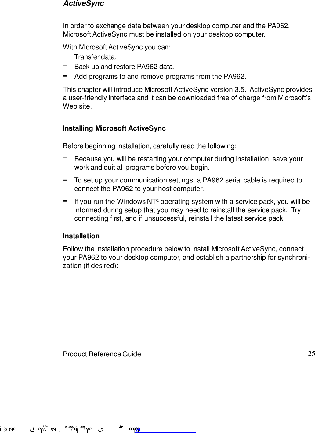 25Product Reference GuideActiveSyncIn order to exchange data between your desktop computer and the PA962,Microsoft ActiveSync must be installed on your desktop computer.This chapter will introduce Microsoft ActiveSync version 3.5.  ActiveSync providesa user-friendly interface and it can be downloaded free of charge from Microsoft7sWeb site.With Microsoft ActiveSync you can:Add programs to and remove programs from the PA962.=Transfer data.=Back up and restore PA962 data.=Installing Microsoft ActiveSyncBefore beginning installation, carefully read the following:If you run the Windows NT6 operating system with a service pack, you will beinformed during setup that you may need to reinstall the service pack.  Tryconnecting first, and if unsuccessful, reinstall the latest service pack.=To set up your communication settings, a PA962 serial cable is required toconnect the PA962 to your host computer.=Because you will be restarting your computer during installation, save yourwork and quit all programs before you begin.=InstallationFollow the installation procedure below to install Microsoft ActiveSync, connectyour PA962 to your desktop computer, and establish a partnership for synchroni-zation (if desired): !$&amp;  &apos;&amp;)*+,$-./012&amp; 10)&amp; 3  5&amp;&amp;&amp;&amp;&amp;&amp;&amp;&amp;&amp;&amp;&amp;www.pdffactory.com