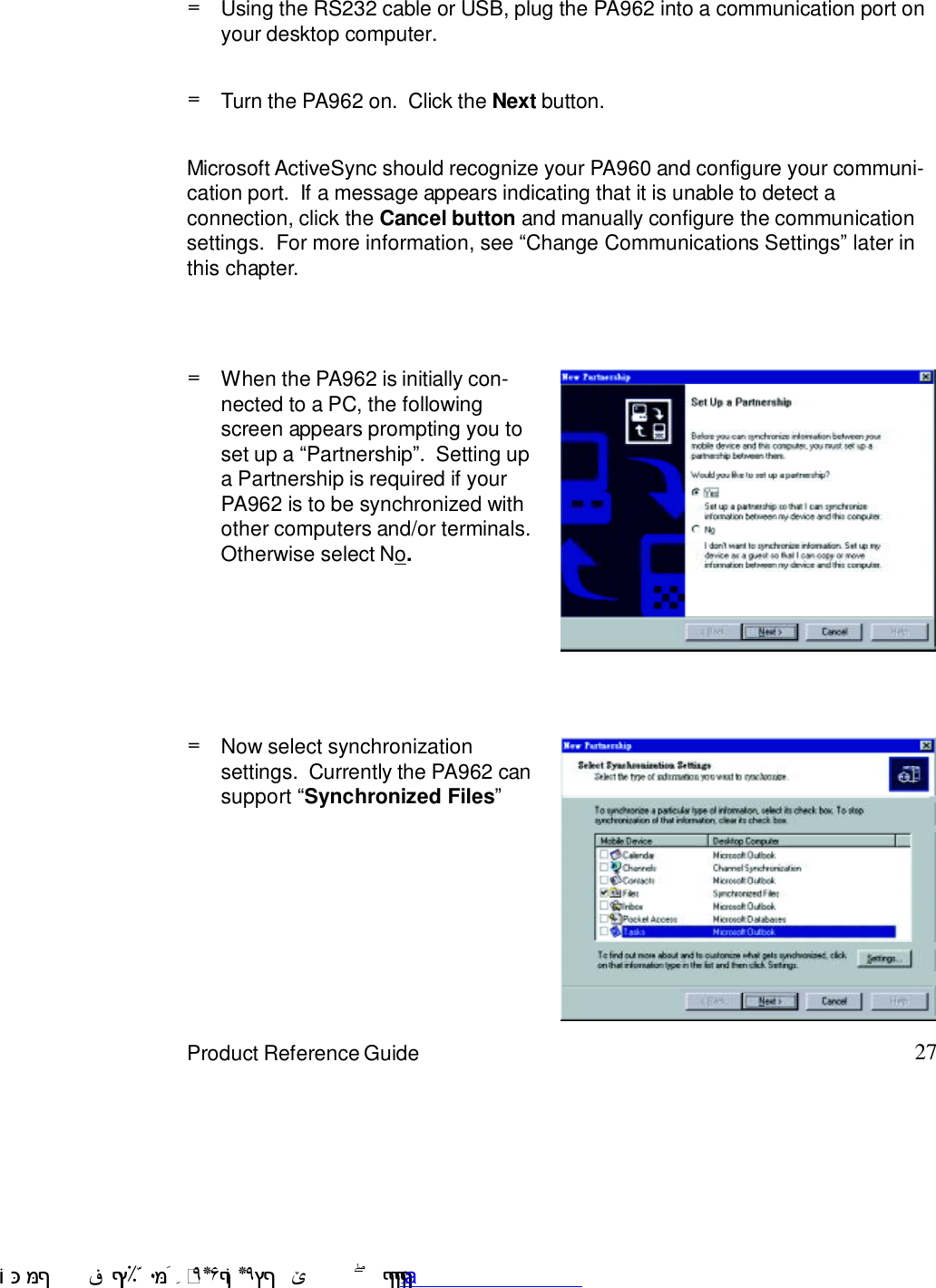 27Product Reference GuideUsing the RS232 cable or USB, plug the PA962 into a communication port onyour desktop computer.=Turn the PA962 on.  Click the Next button.=Microsoft ActiveSync should recognize your PA960 and configure your communi-cation port.  If a message appears indicating that it is unable to detect aconnection, click the Cancel button and manually configure the communicationsettings.  For more information, see :Change Communications Settings9 later inthis chapter.=When the PA962 is initially con-nected to a PC, the followingscreen appears prompting you toset up a :Partnership9.  Setting upa Partnership is required if yourPA962 is to be synchronized withother computers and/or terminals.Otherwise select No.=Now select synchronizationsettings.  Currently the PA962 cansupport :Synchronized Files9 !$&amp;  &apos;&amp;)*+,$-./012&amp; 10)&amp; 3  5&amp;&amp;&amp;&amp;&amp;&amp;&amp;&amp;&amp;&amp;&amp;www.pdffactory.com