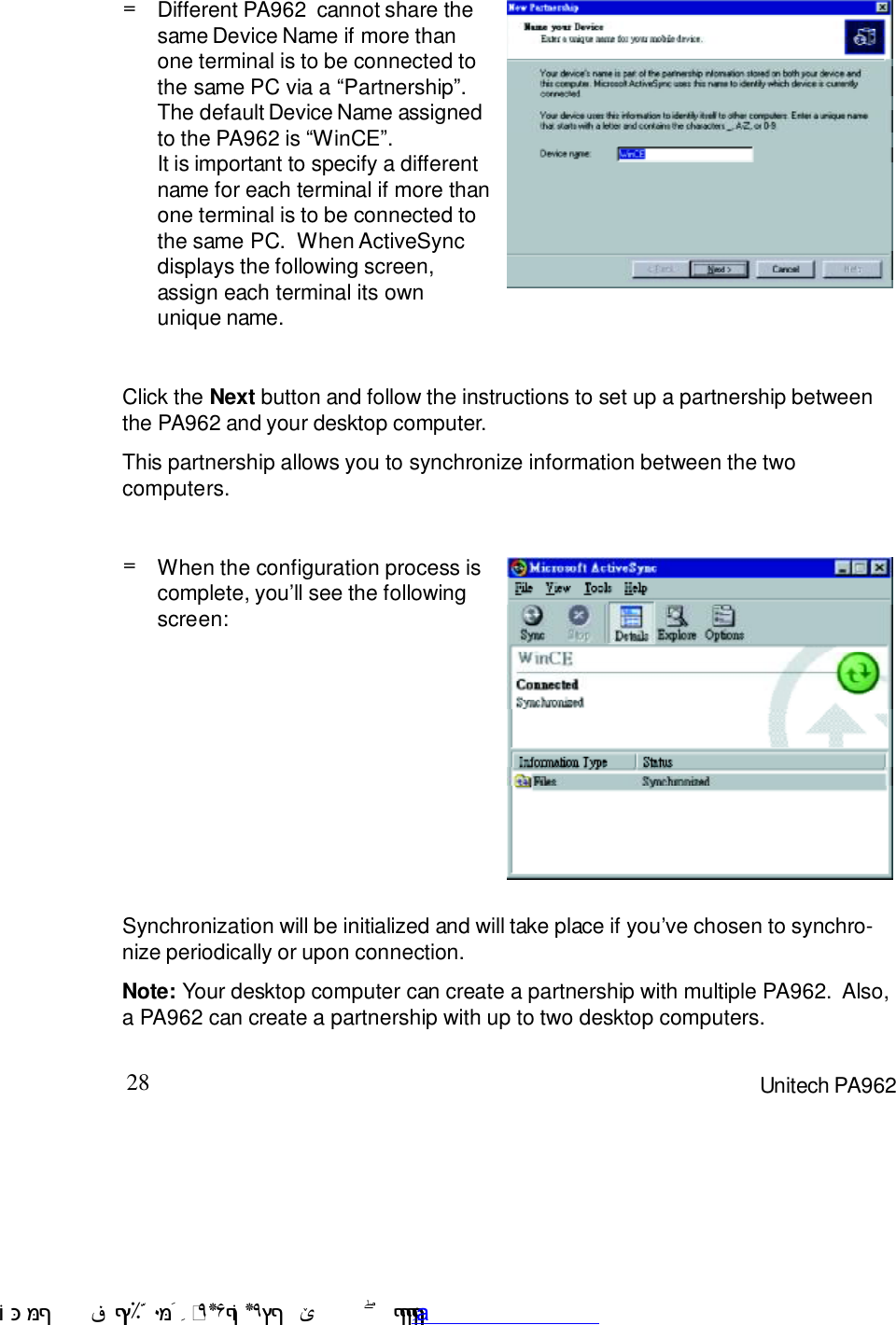 28 Unitech PA962=When the configuration process iscomplete, you7ll see the followingscreen:Click the Next button and follow the instructions to set up a partnership betweenthe PA962 and your desktop computer.This partnership allows you to synchronize information between the twocomputers.=Different PA962  cannot share thesame Device Name if more thanone terminal is to be connected tothe same PC via a :Partnership9.The default Device Name assignedto the PA962 is :WinCE9.It is important to specify a differentname for each terminal if more thanone terminal is to be connected tothe same PC.  When ActiveSyncdisplays the following screen,assign each terminal its ownunique name.Synchronization will be initialized and will take place if you7ve chosen to synchro-nize periodically or upon connection.Note: Your desktop computer can create a partnership with multiple PA962.  Also,a PA962 can create a partnership with up to two desktop computers. !$&amp;  &apos;&amp;)*+,$-./012&amp; 10)&amp; 3  5&amp;&amp;&amp;&amp;&amp;&amp;&amp;&amp;&amp;&amp;&amp;www.pdffactory.com