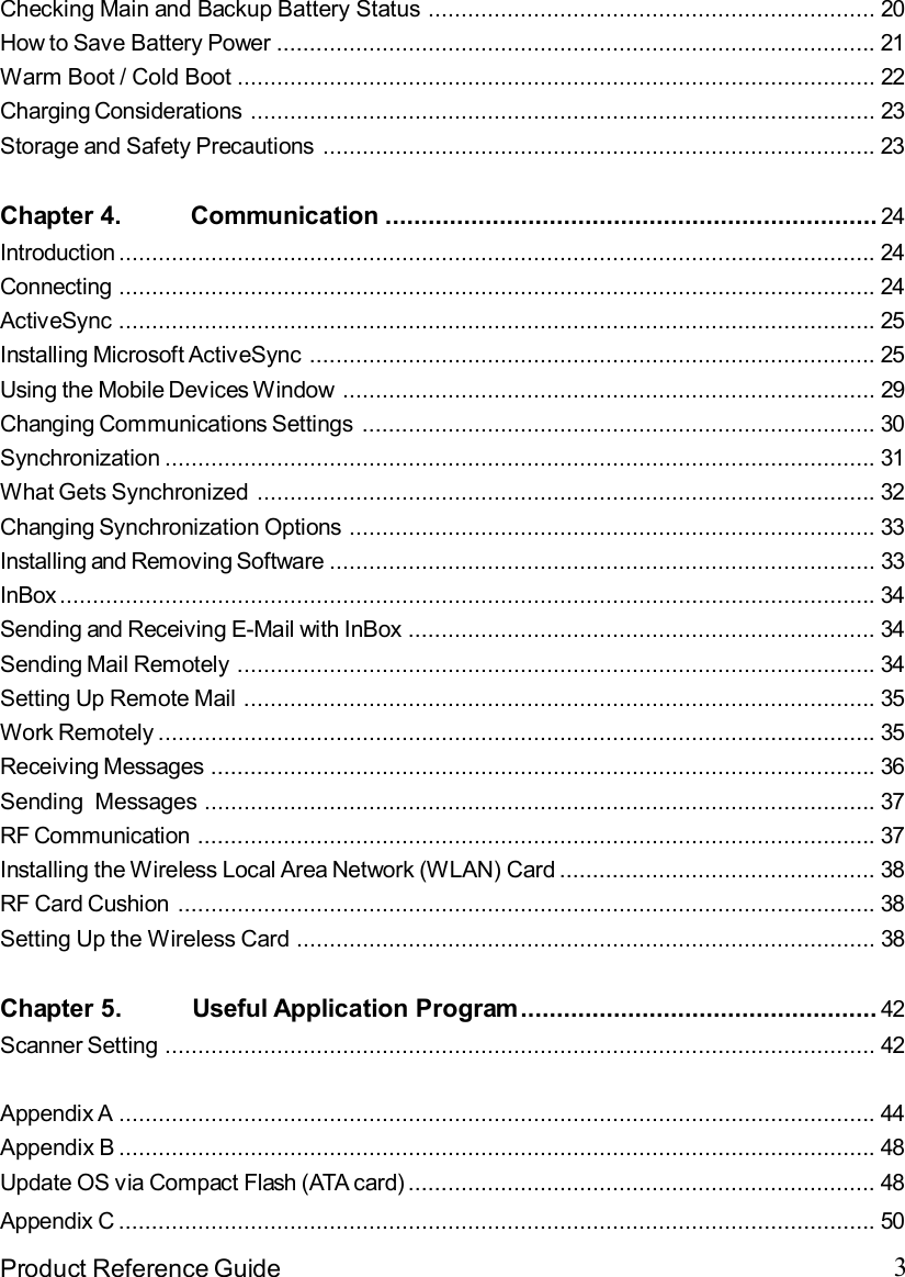 3Product Reference GuideChecking Main and Backup Battery Status....................................................................20How to Save Battery Power...........................................................................................21Warm Boot / Cold Boot.................................................................................................22Charging Considerations...............................................................................................23Storage and Safety Precautions....................................................................................23Chapter 4.          Communication..................................................................... 24Introduction...................................................................................................................24Connecting...................................................................................................................24ActiveSync...................................................................................................................25Installing Microsoft ActiveSync......................................................................................25Using the Mobile Devices Window.................................................................................29Changing Communications Settings..............................................................................30Synchronization............................................................................................................31What Gets Synchronized..............................................................................................32Changing Synchronization Options................................................................................33Installing and Removing Software...................................................................................33InBox............................................................................................................................34Sending and Receiving E-Mail with InBox.......................................................................34Sending Mail Remotely.................................................................................................34Setting Up Remote Mail................................................................................................35Work Remotely.............................................................................................................35Receiving Messages.....................................................................................................36Sending  Messages......................................................................................................37RF Communication.......................................................................................................37Installing the Wireless Local Area Network (WLAN) Card................................................38RF Card Cushion..........................................................................................................38Setting Up the Wireless Card........................................................................................38Chapter 5.          Useful Application Program.................................................. 42Scanner Setting............................................................................................................42Appendix A...................................................................................................................44Appendix B...................................................................................................................48Update OS via Compact Flash (ATA card).......................................................................48Appendix C...................................................................................................................50