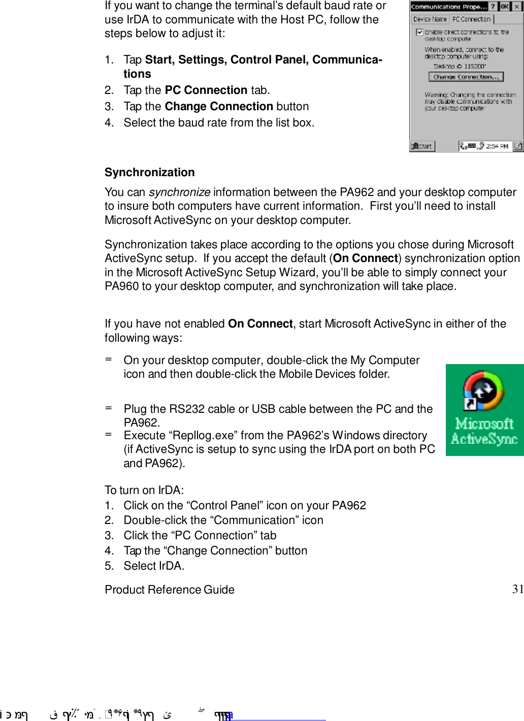 31Product Reference GuideSynchronizationYou can synchronize information between the PA962 and your desktop computerto insure both computers have current information.  First you7ll need to installMicrosoft ActiveSync on your desktop computer.Synchronization takes place according to the options you chose during MicrosoftActiveSync setup.  If you accept the default (On Connect) synchronization optionin the Microsoft ActiveSync Setup Wizard, you7ll be able to simply connect yourPA960 to your desktop computer, and synchronization will take place.If you have not enabled On Connect, start Microsoft ActiveSync in either of thefollowing ways:If you want to change the terminal7s default baud rate oruse IrDA to communicate with the Host PC, follow thesteps below to adjust it:Select the baud rate from the list box.4.Tap the Change Connection button3.Tap the PC Connection tab.2.Tap Start, Settings, Control Panel, Communica-tions1.On your desktop computer, double-click the My Computericon and then double-click the Mobile Devices folder.=Plug the RS232 cable or USB cable between the PC and thePA962.=Execute :Repllog.exe9 from the PA9627s Windows directory(if ActiveSync is setup to sync using the IrDA port on both PCand PA962).=To turn on IrDA:1.Click on the :Control Panel9 icon on your PA9622.Double-click the :Communication9 icon3.Click the :PC Connection9 tab4.Tap the :Change Connection9 button5.Select IrDA. !$&amp;  &apos;&amp;)*+,$-./012&amp; 10)&amp; 3  5&amp;&amp;&amp;&amp;&amp;&amp;&amp;&amp;&amp;&amp;&amp;www.pdffactory.com