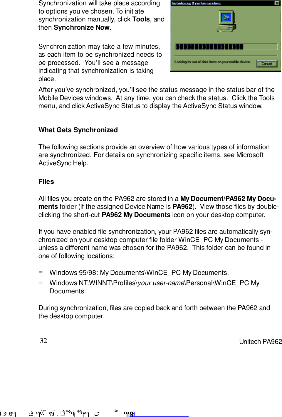 32 Unitech PA962After you7ve synchronized, you7ll see the status message in the status bar of theMobile Devices windows.  At any time, you can check the status.  Click the Toolsmenu, and click ActiveSync Status to display the ActiveSync Status window.Synchronization may take a few minutes,as each item to be synchronized needs tobe processed.  You7ll see a messageindicating that synchronization is takingplace.Synchronization will take place accordingto options you7ve chosen. To initiatesynchronization manually, click Tools, andthen Synchronize Now.FilesAll files you create on the PA962 are stored in a My Document/PA962 My Docu-ments folder (if the assigned Device Name is PA962).  View those files by double-clicking the short-cut PA962 My Documents icon on your desktop computer.If you have enabled file synchronization, your PA962 files are automatically syn-chronized on your desktop computer file folder WinCE_PC My Documents -unless a different name was chosen for the PA962.  This folder can be found inone of following locations:During synchronization, files are copied back and forth between the PA962 andthe desktop computer.Windows NT:WINNT\Profiles\your user-name\Personal\WinCE_PC MyDocuments.=Windows 95/98: My Documents\WinCE_PC My Documents.=What Gets SynchronizedThe following sections provide an overview of how various types of informationare synchronized. For details on synchronizing specific items, see MicrosoftActiveSync Help. !$&amp;  &apos;&amp;)*+,$-./012&amp; 10)&amp; 3  5&amp;&amp;&amp;&amp;&amp;&amp;&amp;&amp;&amp;&amp;&amp;www.pdffactory.com