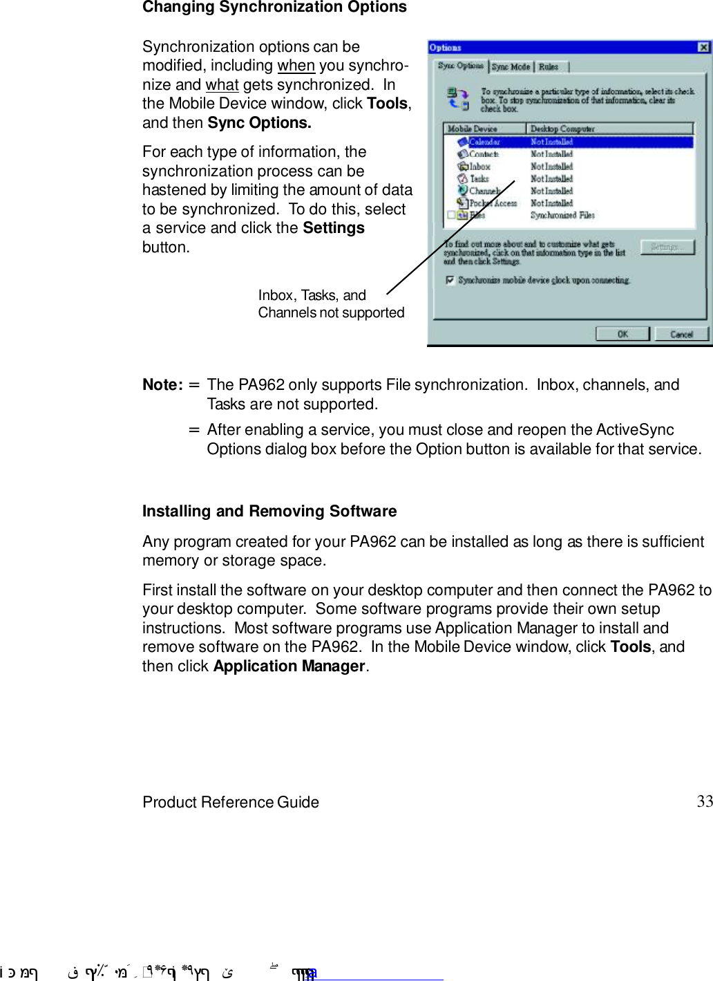 33Product Reference GuideInstalling and Removing SoftwareChanging Synchronization OptionsSynchronization options can bemodified, including when you synchro-nize and what gets synchronized.  Inthe Mobile Device window, click Tools,and then Sync Options.For each type of information, thesynchronization process can behastened by limiting the amount of datato be synchronized.  To do this, selecta service and click the Settingsbutton.Any program created for your PA962 can be installed as long as there is sufficientmemory or storage space.First install the software on your desktop computer and then connect the PA962 toyour desktop computer.  Some software programs provide their own setupinstructions.  Most software programs use Application Manager to install andremove software on the PA962.  In the Mobile Device window, click Tools, andthen click Application Manager.After enabling a service, you must close and reopen the ActiveSyncOptions dialog box before the Option button is available for that service.=Note: The PA962 only supports File synchronization.  Inbox, channels, andTasks are not supported.=Inbox, Tasks, andChannels not supported !$&amp;  &apos;&amp;)*+,$-./012&amp; 10)&amp; 3  5&amp;&amp;&amp;&amp;&amp;&amp;&amp;&amp;&amp;&amp;&amp;www.pdffactory.com