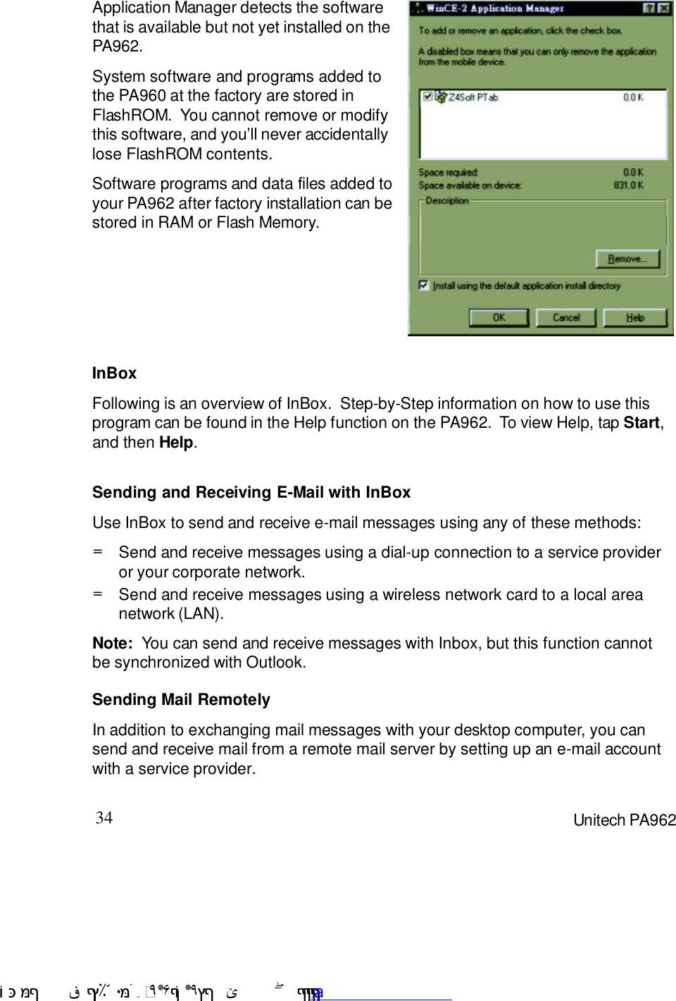 34 Unitech PA962Application Manager detects the softwarethat is available but not yet installed on thePA962.System software and programs added tothe PA960 at the factory are stored inFlashROM.  You cannot remove or modifythis software, and you7ll never accidentallylose FlashROM contents.Software programs and data files added toyour PA962 after factory installation can bestored in RAM or Flash Memory.InBoxFollowing is an overview of InBox.  Step-by-Step information on how to use thisprogram can be found in the Help function on the PA962.  To view Help, tap Start,and then Help.Sending Mail RemotelyIn addition to exchanging mail messages with your desktop computer, you cansend and receive mail from a remote mail server by setting up an e-mail accountwith a service provider.Sending and Receiving E-Mail with InBoxUse InBox to send and receive e-mail messages using any of these methods:Send and receive messages using a wireless network card to a local areanetwork (LAN).=Send and receive messages using a dial-up connection to a service provideror your corporate network.=Note:  You can send and receive messages with Inbox, but this function cannotbe synchronized with Outlook. !$&amp;  &apos;&amp;)*+,$-./012&amp; 10)&amp; 3  5&amp;&amp;&amp;&amp;&amp;&amp;&amp;&amp;&amp;&amp;&amp;www.pdffactory.com