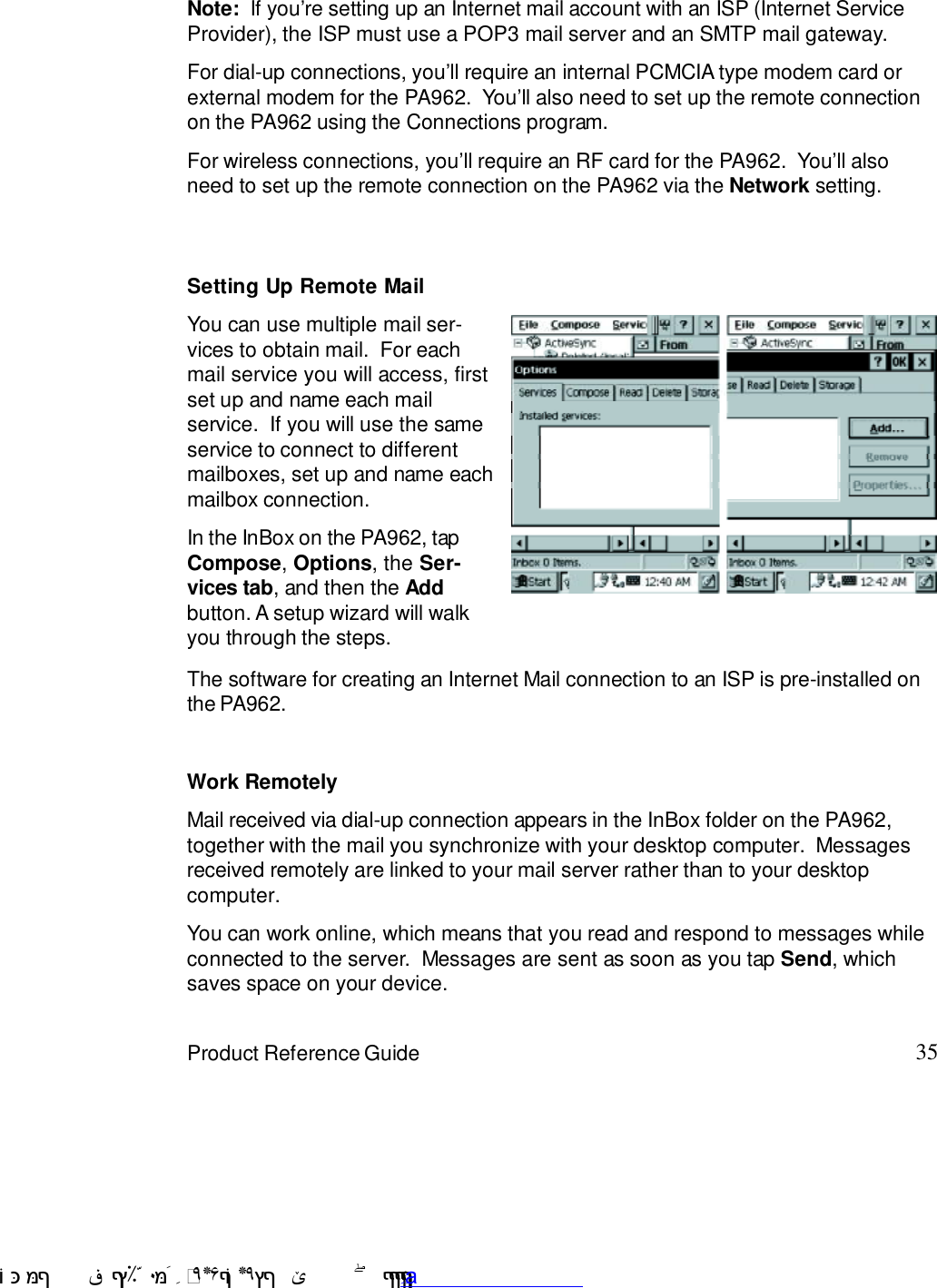 35Product Reference GuideNote:  If you7re setting up an Internet mail account with an ISP (Internet ServiceProvider), the ISP must use a POP3 mail server and an SMTP mail gateway.For dial-up connections, you7ll require an internal PCMCIA type modem card orexternal modem for the PA962.  You7ll also need to set up the remote connectionon the PA962 using the Connections program.For wireless connections, you7ll require an RF card for the PA962.  You7ll alsoneed to set up the remote connection on the PA962 via the Network setting.The software for creating an Internet Mail connection to an ISP is pre-installed onthe PA962.Setting Up Remote MailYou can use multiple mail ser-vices to obtain mail.  For eachmail service you will access, firstset up and name each mailservice.  If you will use the sameservice to connect to differentmailboxes, set up and name eachmailbox connection.In the InBox on the PA962, tapCompose, Options, the Ser-vices tab, and then the Addbutton. A setup wizard will walkyou through the steps.Work RemotelyMail received via dial-up connection appears in the InBox folder on the PA962,together with the mail you synchronize with your desktop computer.  Messagesreceived remotely are linked to your mail server rather than to your desktopcomputer.You can work online, which means that you read and respond to messages whileconnected to the server.  Messages are sent as soon as you tap Send, whichsaves space on your device. !$&amp;  &apos;&amp;)*+,$-./012&amp; 10)&amp; 3  5&amp;&amp;&amp;&amp;&amp;&amp;&amp;&amp;&amp;&amp;&amp;www.pdffactory.com