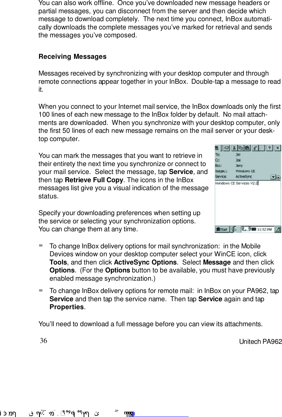 36 Unitech PA962You can also work offline.  Once you7ve downloaded new message headers orpartial messages, you can disconnect from the server and then decide whichmessage to download completely.  The next time you connect, InBox automati-cally downloads the complete messages you7ve marked for retrieval and sendsthe messages you7ve composed.Receiving MessagesMessages received by synchronizing with your desktop computer and throughremote connections appear together in your InBox.  Double-tap a message to readit.When you connect to your Internet mail service, the InBox downloads only the first100 lines of each new message to the InBox folder by default.  No mail attach-ments are downloaded.  When you synchronize with your desktop computer, onlythe first 50 lines of each new message remains on the mail server or your desk-top computer.You7ll need to download a full message before you can view its attachments.You can mark the messages that you want to retrieve intheir entirety the next time you synchronize or connect toyour mail service.  Select the message, tap Service, andthen tap Retrieve Full Copy. The icons in the InBoxmessages list give you a visual indication of the messagestatus.Specify your downloading preferences when setting upthe service or selecting your synchronization options.You can change them at any time.=To change InBox delivery options for mail synchronization:  in the MobileDevices window on your desktop computer select your WinCE icon, clickTools, and then click ActiveSync Options.  Select Message and then clickOptions.  (For the Options button to be available, you must have previouslyenabled message synchronization.)=To change InBox delivery options for remote mail:  in InBox on your PA962, tapService and then tap the service name.  Then tap Service again and tapProperties. !$&amp;  &apos;&amp;)*+,$-./012&amp; 10)&amp; 3  5&amp;&amp;&amp;&amp;&amp;&amp;&amp;&amp;&amp;&amp;&amp;www.pdffactory.com