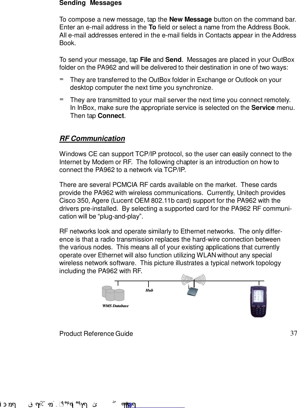 37Product Reference GuideTo send your message, tap File and Send.  Messages are placed in your OutBoxfolder on the PA962 and will be delivered to their destination in one of two ways:Sending  MessagesTo compose a new message, tap the New Message button on the command bar.Enter an e-mail address in the To field or select a name from the Address Book.All e-mail addresses entered in the e-mail fields in Contacts appear in the AddressBook.=They are transmitted to your mail server the next time you connect remotely.In InBox, make sure the appropriate service is selected on the Service menu.Then tap Connect.=They are transferred to the OutBox folder in Exchange or Outlook on yourdesktop computer the next time you synchronize.RF CommunicationWindows CE can support TCP/IP protocol, so the user can easily connect to theInternet by Modem or RF.  The following chapter is an introduction on how toconnect the PA962 to a network via TCP/IP.There are several PCMCIA RF cards available on the market.  These cardsprovide the PA962 with wireless communications.  Currently, Unitech providesCisco 350, Agere (Lucent OEM 802.11b card) support for the PA962 with thedrivers pre-installed.  By selecting a supported card for the PA962 RF communi-cation will be :plug-and-play9.RF networks look and operate similarly to Ethernet networks.  The only differ-ence is that a radio transmission replaces the hard-wire connection betweenthe various nodes.  This means all of your existing applications that currentlyoperate over Ethernet will also function utilizing WLAN without any specialwireless network software.  This picture illustrates a typical network topologyincluding the PA962 with RF.WMS DatabaseHubWMS DatabaseHub !$&amp;  &apos;&amp;)*+,$-./012&amp; 10)&amp; 3  5&amp;&amp;&amp;&amp;&amp;D&amp;&amp;&amp;&amp;&amp;www.pdffactory.com