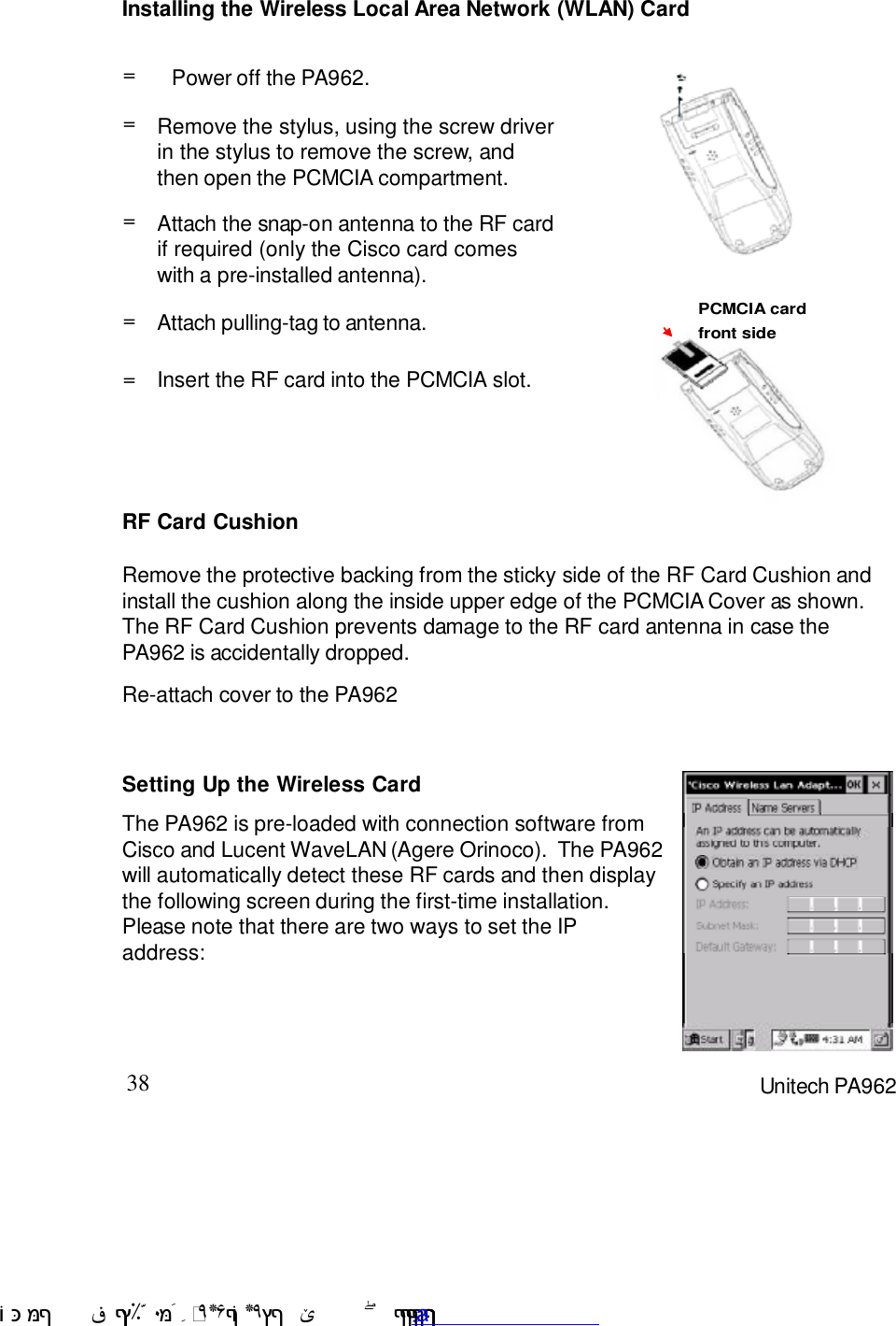 38 Unitech PA962Installing the Wireless Local Area Network (WLAN) CardRF Card CushionRemove the protective backing from the sticky side of the RF Card Cushion andinstall the cushion along the inside upper edge of the PCMCIA Cover as shown.The RF Card Cushion prevents damage to the RF card antenna in case thePA962 is accidentally dropped.Re-attach cover to the PA962Setting Up the Wireless CardThe PA962 is pre-loaded with connection software fromCisco and Lucent WaveLAN (Agere Orinoco).  The PA962will automatically detect these RF cards and then displaythe following screen during the first-time installation.Please note that there are two ways to set the IPaddress:Insert the RF card into the PCMCIA slot.==Attach pulling-tag to antenna.Remove the stylus, using the screw driverin the stylus to remove the screw, andthen open the PCMCIA compartment.=Power off the PA962.==Attach the snap-on antenna to the RF cardif required (only the Cisco card comeswith a pre-installed antenna).PCMCIA cardfront sidePCMCIA cardfront side !$&amp;  &apos;&amp;)*+,$-./012&amp; 10)&amp; 3  5&amp;&amp;&amp;&amp;;&amp;&amp;&amp;&amp;&amp;&amp;www.pdffactory.com