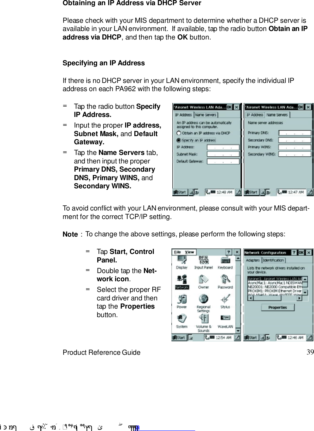 39Product Reference GuideTo avoid conflict with your LAN environment, please consult with your MIS depart-ment for the correct TCP/IP setting.If there is no DHCP server in your LAN environment, specify the individual IPaddress on each PA962 with the following steps:Specifying an IP AddressObtaining an IP Address via DHCP ServerPlease check with your MIS department to determine whether a DHCP server isavailable in your LAN environment.  If available, tap the radio button Obtain an IPaddress via DHCP, and then tap the OK button.Tap the Name Servers tab,and then input the properPrimary DNS, SecondaryDNS, Primary WINS, andSecondary WINS.=Input the proper IP address,Subnet Mask, and DefaultGateway.=Tap the radio button SpecifyIP Address.=Note : To change the above settings, please perform the following steps:Select the proper RFcard driver and thentap the Propertiesbutton.=Double tap the Net-work icon.=Tap Start, ControlPanel.= !$&amp;  &apos;&amp;)*+,$-./012&amp; 10)&amp; 3  5&amp;&amp;&amp;&amp;&amp;&amp;&amp;&amp;&amp;&amp;&amp;www.pdffactory.com