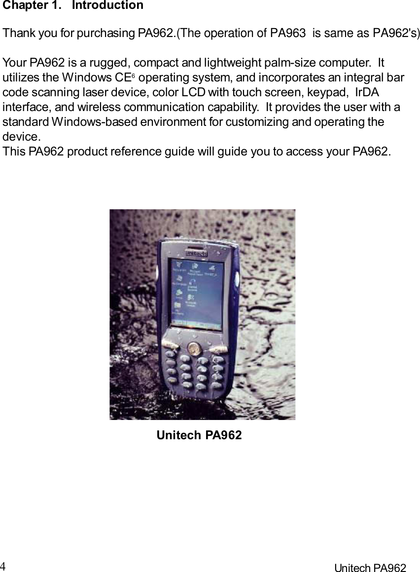 4Unitech PA962Chapter 1.IntroductionThank you for purchasing PA962.(The operation of PA963  is same as PA962&apos;s)Your PA962 is a rugged, compact and lightweight palm-size computer.  Itutilizes the Windows CE6 operating system, and incorporates an integral barcode scanning laser device, color LCD with touch screen, keypad,  IrDAinterface, and wireless communication capability.  It provides the user with astandard Windows-based environment for customizing and operating thedevice.This PA962 product reference guide will guide you to access your PA962.Unitech PA962