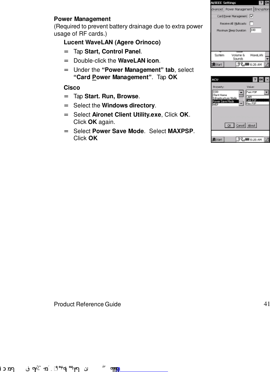 41Product Reference GuidePower ManagementLucent WaveLAN (Agere Orinoco)Tap Start, Control Panel.=Double-click the WaveLAN icon.=Under the “Power Management” tab, select“Card Power Management”.  Tap OK=CiscoSelect Power Save Mode.  Select MAXPSP.Click OK=Select Aironet Client Utility.exe, Click OK.Click OK again.=Select the Windows directory.=Tap Start. Run, Browse.=(Required to prevent battery drainage due to extra powerusage of RF cards.) !$&amp;  &apos;&amp;)*+,$-./012&amp; 10)&amp; 3  5&amp;&amp;&amp;&amp;&amp;&amp;&amp;&amp;&amp;&amp;&amp;www.pdffactory.com