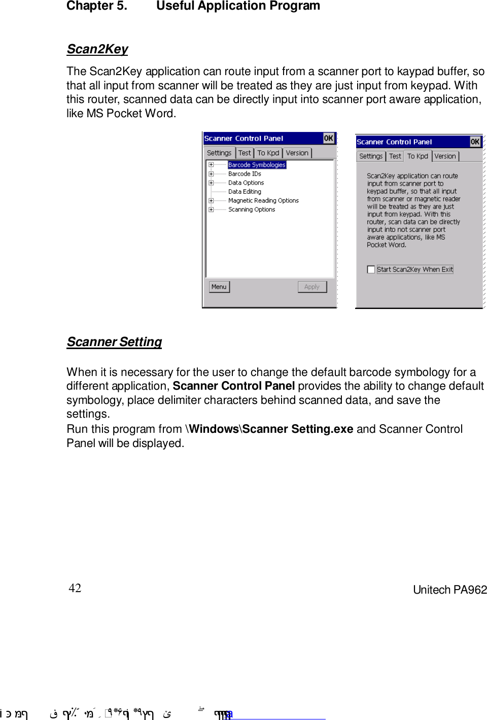 42 Unitech PA962Chapter 5. Useful Application ProgramScanner SettingWhen it is necessary for the user to change the default barcode symbology for adifferent application, Scanner Control Panel provides the ability to change defaultsymbology, place delimiter characters behind scanned data, and save thesettings.Run this program from \Windows\Scanner Setting.exe and Scanner ControlPanel will be displayed.Scan2KeyThe Scan2Key application can route input from a scanner port to kaypad buffer, sothat all input from scanner will be treated as they are just input from keypad. Withthis router, scanned data can be directly input into scanner port aware application,like MS Pocket Word. !$&amp;  &apos;&amp;)*+,$-./012&amp; 10)&amp; 3  5&amp;&amp;&amp;&amp;&amp;&amp;&amp;&amp;&amp;&amp;&amp;www.pdffactory.com