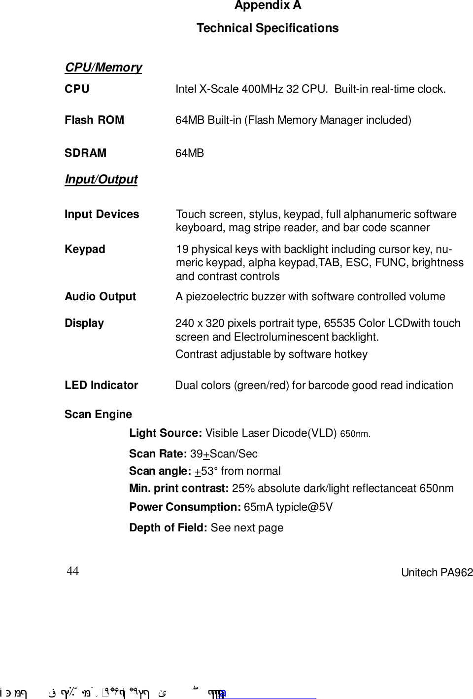 44 Unitech PA962Appendix ATechnical SpecificationsCPU/MemoryInput/OutputAudio Output A piezoelectric buzzer with software controlled volumeContrast adjustable by software hotkeyDisplay 240 x 320 pixels portrait type, 65535 Color LCDwith touchscreen and Electroluminescent backlight.Dual colors (green/red) for barcode good read indicationLED IndicatorSDRAM 64MBFlash ROM 64MB Built-in (Flash Memory Manager included)CPU Intel X-Scale 400MHz 32 CPU.  Built-in real-time clock.Input Devices Touch screen, stylus, keypad, full alphanumeric softwarekeyboard, mag stripe reader, and bar code scannerKeypad 19 physical keys with backlight including cursor key, nu-meric keypad, alpha keypad,TAB, ESC, FUNC, brightnessand contrast controlsScan EngineLight Source: Visible Laser Dicode(VLD) 650nm.Scan Rate: 39+Scan/SecScan angle: +53E from normalMin. print contrast: 25% absolute dark/light reflectanceat 650nmPower Consumption: 65mA typicle@5VDepth of Field: See next page !$&amp;  &apos;&amp;)*+,$-./012&amp; 10)&amp; 3  5&amp;&amp;&amp;&amp;&amp;&amp;&amp;&amp;&amp;&amp;&amp;www.pdffactory.com