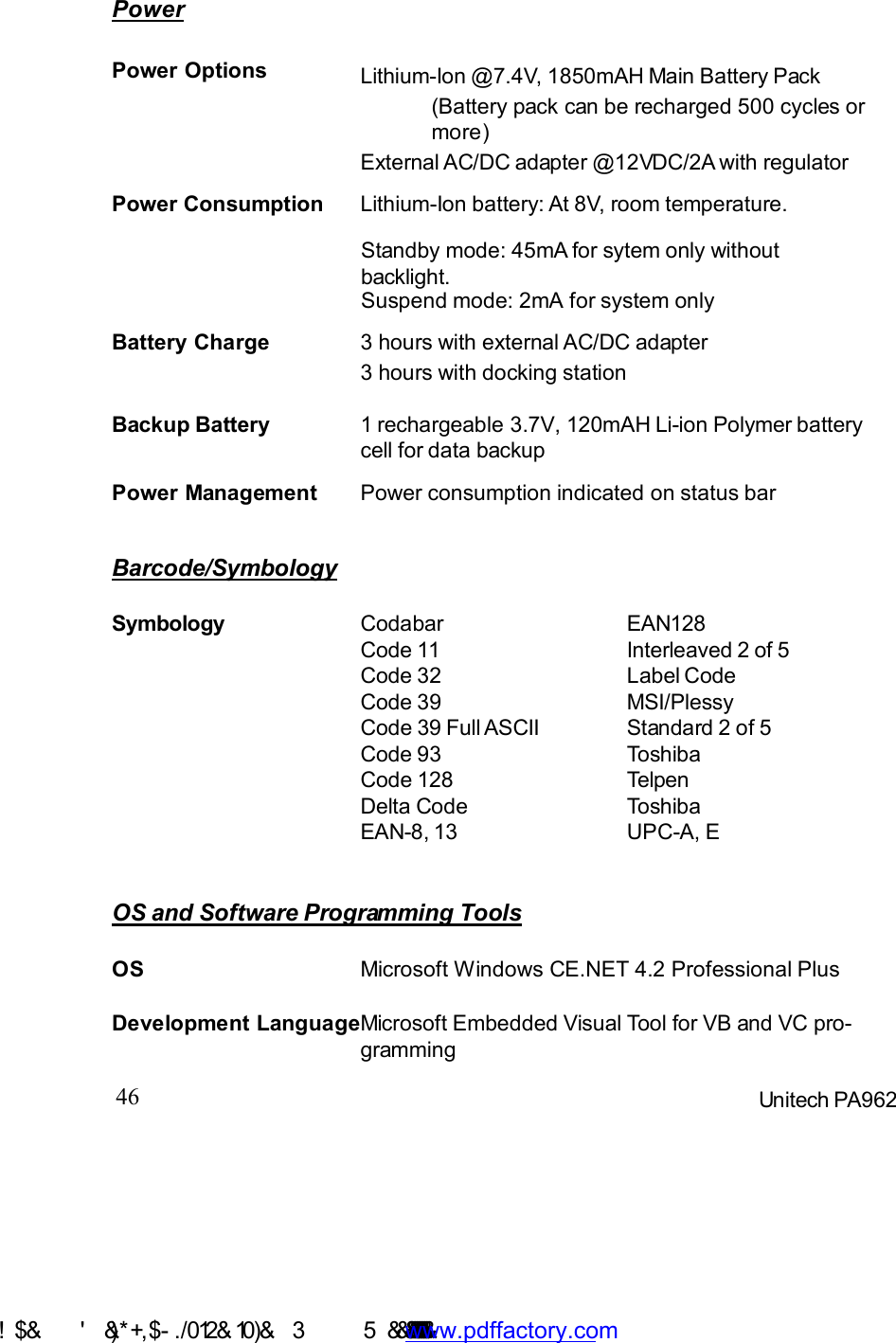 46 Unitech PA962OS and Software Programming ToolsPowerPower Management Power consumption indicated on status barBackup Battery 1 rechargeable3.7V, 120mAH Li-ion Polymer batterycell for data backupPower Options(Battery pack can be recharged 500 cycles ormore)External AC/DC adapter @12VDC/2A with regulatorLithium-Ion @7.4V, 1850mAH Main Battery PackStandby mode: 45mA for sytem only withoutbacklight.Suspend mode: 2mA for system onlyPower Consumption Lithium-Ion battery: At 8V, room temperature.Battery Charge 3 hours with external AC/DC adapter3 hours with docking stationBarcode/SymbologySymbology CodabarCode 11Code 32Code 39Code 39 Full ASCIICode 93Code 128Delta CodeEAN-8, 13EAN128Interleaved 2 of 5Label CodeMSI/PlessyStandard 2 of 5ToshibaTelpenToshibaUPC-A, EDevelopment LanguageMicrosoft Embedded Visual Tool for VB and VC pro-grammingOS Microsoft Windows CE.NET 4.2 Professional Plus !$&amp;  &apos;&amp;)*+,$-./ 012&amp; 10)&amp;  3   5&amp;&amp;&amp;&amp;&amp;&amp;&amp;&amp;&amp;&amp;&amp;www.pdffactory.com