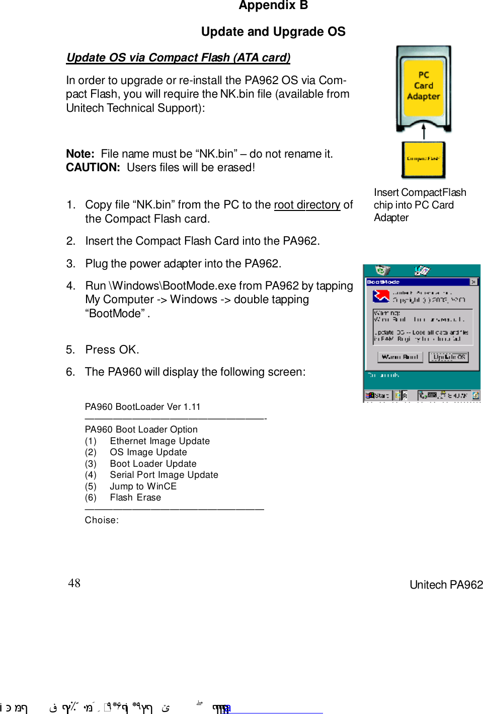 48 Unitech PA962Update and Upgrade OSAppendix BUpdate OS via Compact Flash (ATA card)In order to upgrade or re-install the PA962 OS via Com-pact Flash, you will require the NK.bin file (available fromUnitech Technical Support):Note:  File name must be :NK.bin9 F do not rename it.CAUTION:  Users files will be erased!Press OK.5.Run \Windows\BootMode.exe from PA962 by tappingMy Computer -&gt; Windows -&gt; double tapping:BootMode9 .4.Plug the power adapter into the PA962.3.Insert the Compact Flash Card into the PA962.2.Copy file :NK.bin9 from the PC to the root directory ofthe Compact Flash card.1.The PA960 will display the following screen:6.Insert CompactFlashchip into PC CardAdapterPA960 BootLoader Ver 1.11CCCCCCCCCCCCCCCCCCC-PA960 Boot Loader Option(1) Ethernet Image Update(2) OS Image Update(3) Boot Loader Update(4) Serial Port Image Update(5) Jump to WinCE(6) Flash EraseCCCCCCCCCCCCCCCCCCCChoise: !$&amp;  &apos;&amp;)*+,$-./012&amp; 10)&amp; 3  5&amp;&amp;&amp;&amp;&amp;&amp;&amp;&amp;&amp;&amp;&amp;www.pdffactory.com