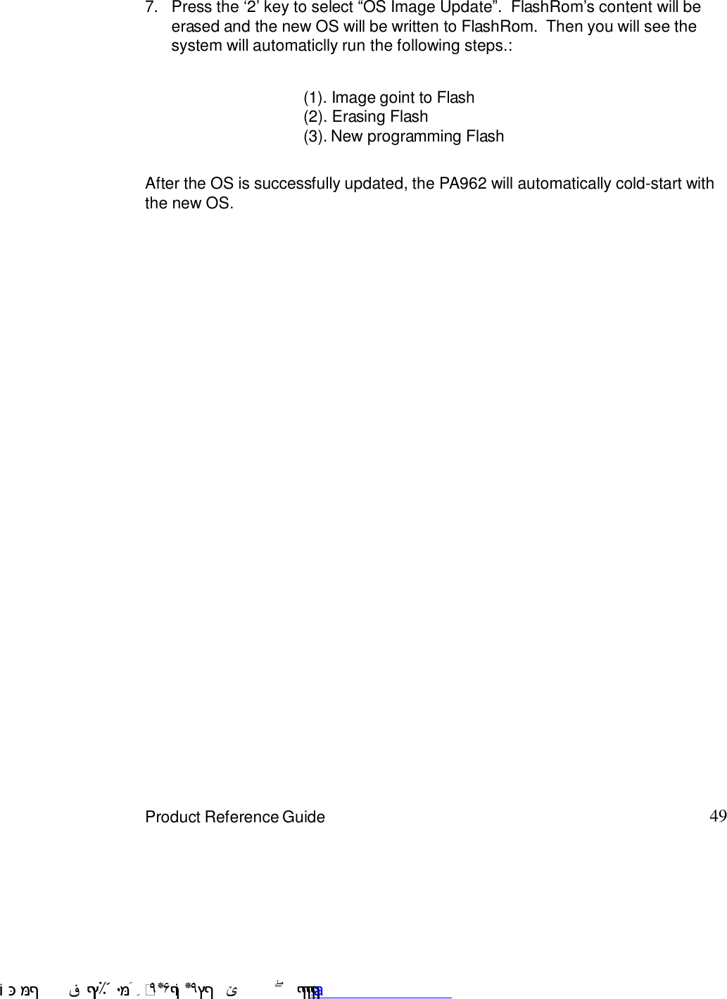 49Product Reference GuideAfter the OS is successfully updated, the PA962 will automatically cold-start withthe new OS.Press the G27 key to select :OS Image Update9.  FlashRom7s content will beerased and the new OS will be written to FlashRom.  Then you will see thesystem will automaticlly run the following steps.:7.(1). Image goint to Flash(2). Erasing Flash(3). New programming Flash !$&amp;  &apos;&amp;)*+,$-./012&amp; 10)&amp; 3  5&amp;&amp;&amp;&amp;&amp;&amp;&amp;&amp;&amp;&amp;&amp;www.pdffactory.com