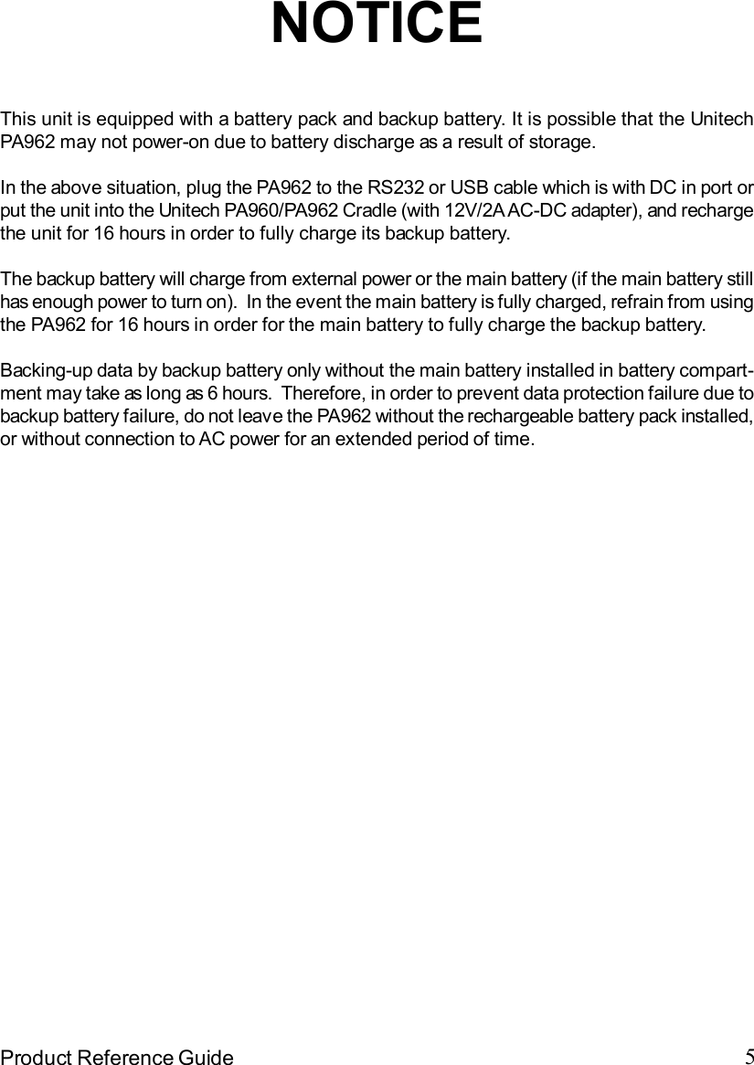 5Product Reference GuideNOTICEThis unit is equipped with a battery pack and backup battery. It is possible that the UnitechPA962 may not power-on due to battery discharge as a result of storage.In the above situation, plug the PA962 to the RS232 or USB cable which is with DC in port orput the unit into the Unitech PA960/PA962 Cradle (with 12V/2A AC-DC adapter), and rechargethe unit for 16 hours in order to fully charge its backup battery.The backup battery will charge from external power or the main battery (if the main battery stillhas enough power to turn on).  In the event the main battery is fully charged, refrain from usingthe PA962 for 16 hours in order for the main battery to fully charge the backup battery.Backing-up data by backup battery only without the main battery installed in battery compart-ment may take as long as 6 hours.  Therefore, in order to prevent data protection failure due tobackup battery failure, do not leave the PA962 without the rechargeable battery pack installed,or without connection to AC power for an extended period of time.