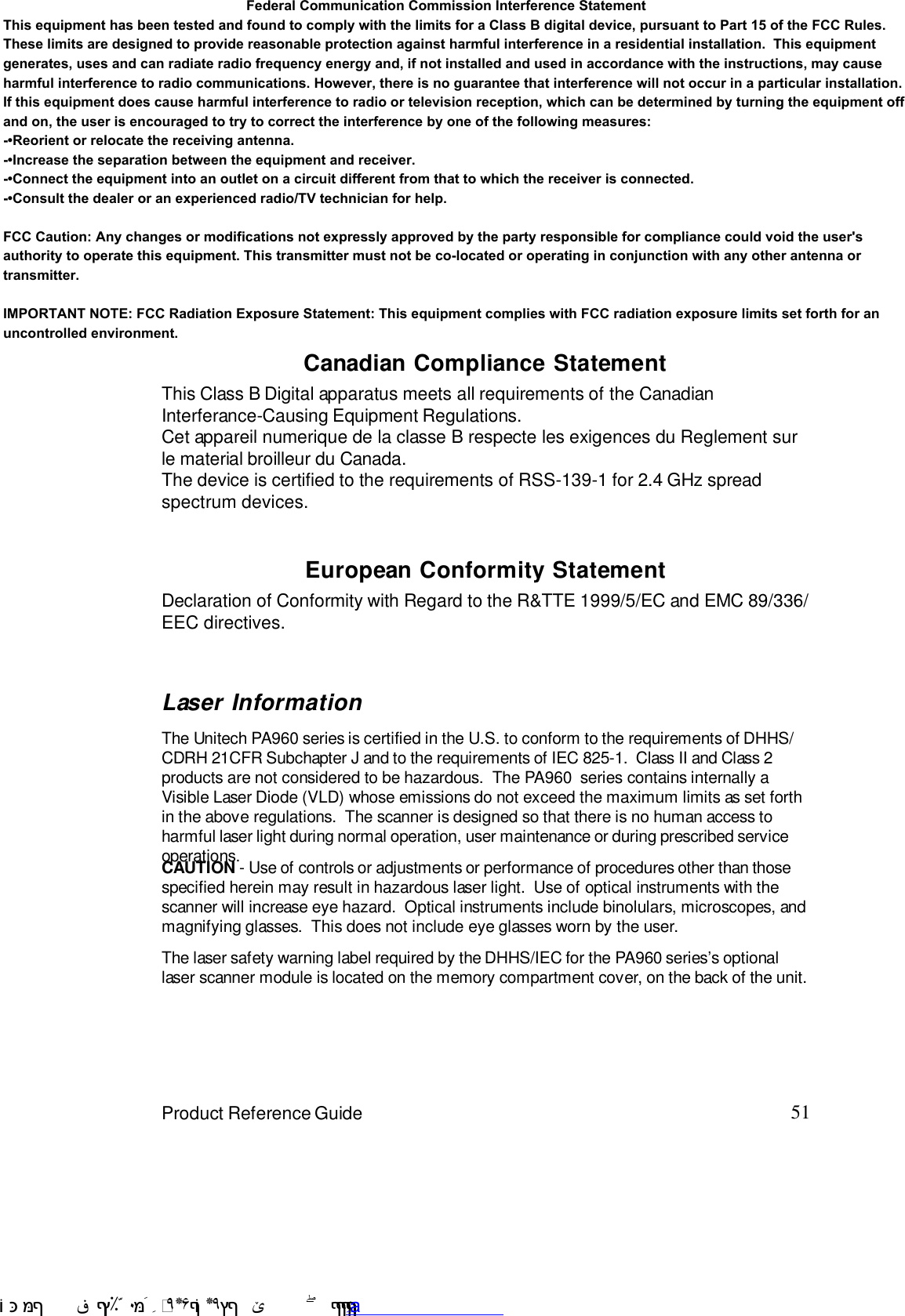 51Product Reference GuideEuropean Conformity StatementDeclaration of Conformity with Regard to the R&amp;TTE 1999/5/EC and EMC 89/336/EEC directives.This Class B Digital apparatus meets all requirements of the CanadianInterferance-Causing Equipment Regulations.Cet appareil numerique de la classe B respecte les exigences du Reglement surle material broilleur du Canada.The device is certified to the requirements of RSS-139-1 for 2.4 GHz spreadspectrum devices.Canadian Compliance StatementLaser InformationThe Unitech PA960 series is certified in the U.S. to conform to the requirements of DHHS/CDRH 21CFR Subchapter J and to the requirements of IEC 825-1.  Class II and Class 2products are not considered to be hazardous.  The PA960  series contains internally aVisible Laser Diode (VLD) whose emissions do not exceed the maximum limits as set forthin the above regulations.  The scanner is designed so that there is no human access toharmful laser light during normal operation, user maintenance or during prescribed serviceoperations.The laser safety warning label required by the DHHS/IEC for the PA960 series7s optionallaser scanner module is located on the memory compartment cover, on the back of the unit.CAUTION - Use of controls or adjustments or performance of procedures other than thosespecified herein may result in hazardous laser light.  Use of optical instruments with thescanner will increase eye hazard.  Optical instruments include binolulars, microscopes, andmagnifying glasses.  This does not include eye glasses worn by the user. !$&amp;  &apos;&amp;)*+,$-./012&amp; 10)&amp; 3  5&amp;&amp;&amp;&amp;&amp;&amp;&amp;&amp;&amp;&amp;&amp;www.pdffactory.com                                                               Federal Communication Commission Interference Statement This equipment has been tested and found to comply with the limits for a Class B digital device, pursuant to Part 15 of the FCC Rules. These limits are designed to provide reasonable protection against harmful interference in a residential installation.  This equipment generates, uses and can radiate radio frequency energy and, if not installed and used in accordance with the instructions, may cause harmful interference to radio communications. However, there is no guarantee that interference will not occur in a particular installation.  If this equipment does cause harmful interference to radio or television reception, which can be determined by turning the equipment off and on, the user is encouraged to try to correct the interference by one of the following measures: -•Reorient or relocate the receiving antenna. -•Increase the separation between the equipment and receiver. -•Connect the equipment into an outlet on a circuit different from that to which the receiver is connected. -•Consult the dealer or an experienced radio/TV technician for help.FCC Caution: Any changes or modifications not expressly approved by the party responsible for compliance could void the user&apos;s authority to operate this equipment. This transmitter must not be co-located or operating in conjunction with any other antenna or transmitter.IMPORTANT NOTE: FCC Radiation Exposure Statement: This equipment complies with FCC radiation exposure limits set forth for an uncontrolled environment.