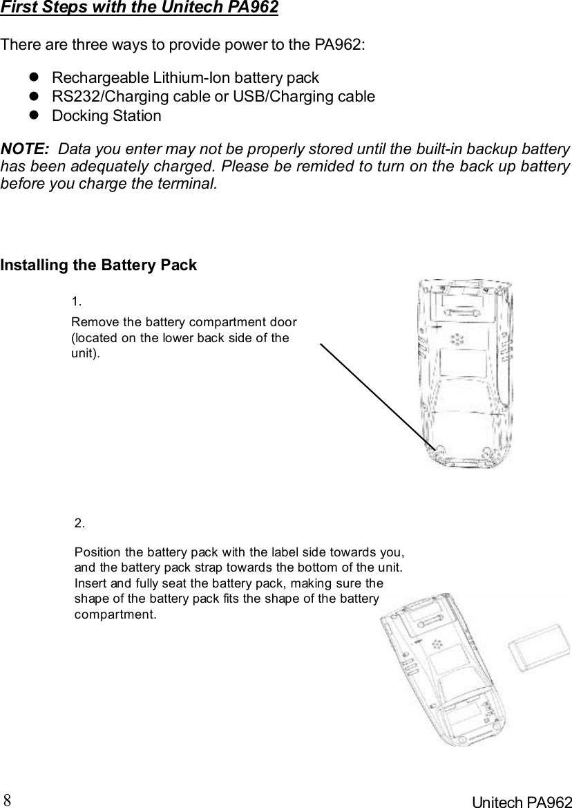 8Unitech PA962First Steps with the Unitech PA962There are three ways to provide power to the PA962:NOTE:  Data you enter may not be properly stored until the built-in backup batteryhas been adequately charged. Please be remided to turn on the back up batterybefore you charge the terminal.Installing the Battery PackRemove the battery compartment door(located on the lower back side of theunit).Position the battery pack with the label side towards you,and the battery pack strap towards the bottom of the unit.Insert and fully seat the battery pack, making sure theshape of the battery pack fits the shape of the batterycompartment.Docking Station=RS232/Charging cable or USB/Charging cable=Rechargeable Lithium-Ion battery pack=1.2. 