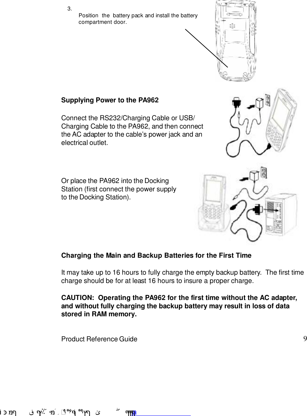 9Product Reference GuideOr place the PA962 into the DockingStation (first connect the power supplyto the Docking Station).Connect the RS232/Charging Cable or USB/Charging Cable to the PA962, and then connectthe AC adapter to the cable7s power jack and anelectrical outlet.Supplying Power to the PA9623.Position  the  battery pack and install the batterycompartment door.Charging the Main and Backup Batteries for the First TimeIt may take up to 16 hours to fully charge the empty backup battery.  The first timecharge should be for at least 16 hours to insure a proper charge.CAUTION:  Operating the PA962 for the first time without the AC adapter,and without fully charging the backup battery may result in loss of datastored in RAM memory. !$&amp;  &apos;&amp;)*+,$-./012&amp; 10)&amp; 3  5&amp;&amp;&amp;&amp;&amp;&amp;&amp;&amp;&amp;&amp;&amp;www.pdffactory.com