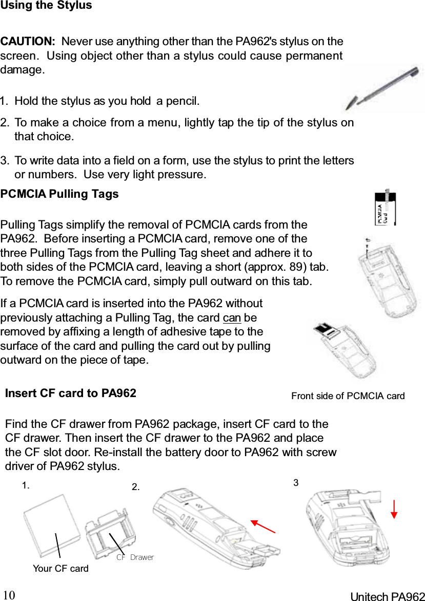 10 Unitech PA962IfaPCMCIAcardisinsertedintothePA962withoutpreviously attaching a Pulling Tag, the card can beremoved by affixing a length of adhesive tape to thesurface of the card and pulling the card out by pullingoutward on the piece of tape.PCMCIA Pulling TagsPulling Tags simplify the removal of PCMCIA cards from thePA962. Before inserting a PCMCIA card, remove one of thethree Pulling Tags from the Pulling Tag sheet and adhere it toboth sides of the PCMCIA card, leaving a short (approx. 89) tab.To remove the PCMCIA card, simply pull outward on this tab.Using the StylusCAUTION: Never use anything other than the PA962&apos;s stylus on thescreen. Using object other than a stylus could cause permanentdamage.To write data into a field on a form, use the stylus to print the lettersor numbers. Use very light pressure.3.To make a choice from a menu, lightly tap the tip of the stylus onthat choice.2.Hold the stylus as you hold a pencil.1.Front side of PCMCIA cardInsert CF card to PA962Find the CF drawer from PA962 package, insert CF card to theCF drawer. Then insert the CF drawer to the PA962 and placethe CF slot door. Re-install the battery door to PA962 with screwdriver of PA962 stylus.1. 32.Yo u r C F c a r dCF  Drawer