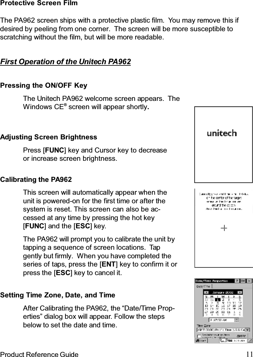 11Product Reference GuideFirst Operation of the Unitech PA962Pressing the ON/OFF KeyThe Unitech PA962 welcome screen appears. TheWindows CE®screen will appear shortly.Adjusting Screen BrightnessPress [FUNC] key and Cursor key to decreaseor increase screen brightness.Calibrating the PA962The PA962 will prompt you to calibrate the unit bytapping a sequence of screen locations. Tapgently but firmly. When you have completed theseries of taps, press the [ENT] key to confirm it orpress the [ESC] key to cancel it.This screen will automatically appear when theunit is powered-on for the first time or after thesystem is reset. This screen can also be ac-cessed at any time by pressing the hot key[FUNC] and the [ESC]key.Setting Time Zone, Date, and TimeAfter Calibrating the PA962, the “Date/Time Prop-erties” dialog box will appear. Follow the stepsbelow to set the date and time.Protective Screen FilmThe PA962 screen ships with a protective plastic film. You may remove this ifdesired by peeling from one corner. The screen will be more susceptible toscratching without the film, but will be more readable.