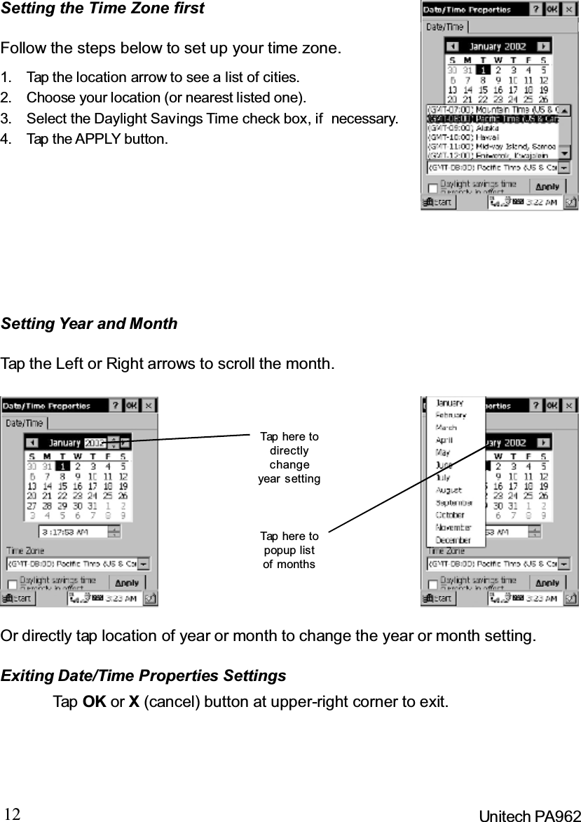 12 Unitech PA962Setting the Time Zone firstSetting Year and MonthFollow the steps below to set up your time zone.1. Tap the location arrow to see a list of cities.2. Choose your location (or nearest listed one).3. Select the Daylight Savings Time check box, if necessary.4. Tap the APPLY button.Tap the Left or Right arrows to scroll the month.Or directly tap location of year or month to change the year or month setting.Exiting Date/Time Properties SettingsTap OK or X(cancel) button at upper-right corner to exit.Tap here todirectlychangeyear settingTap here topopup listof months