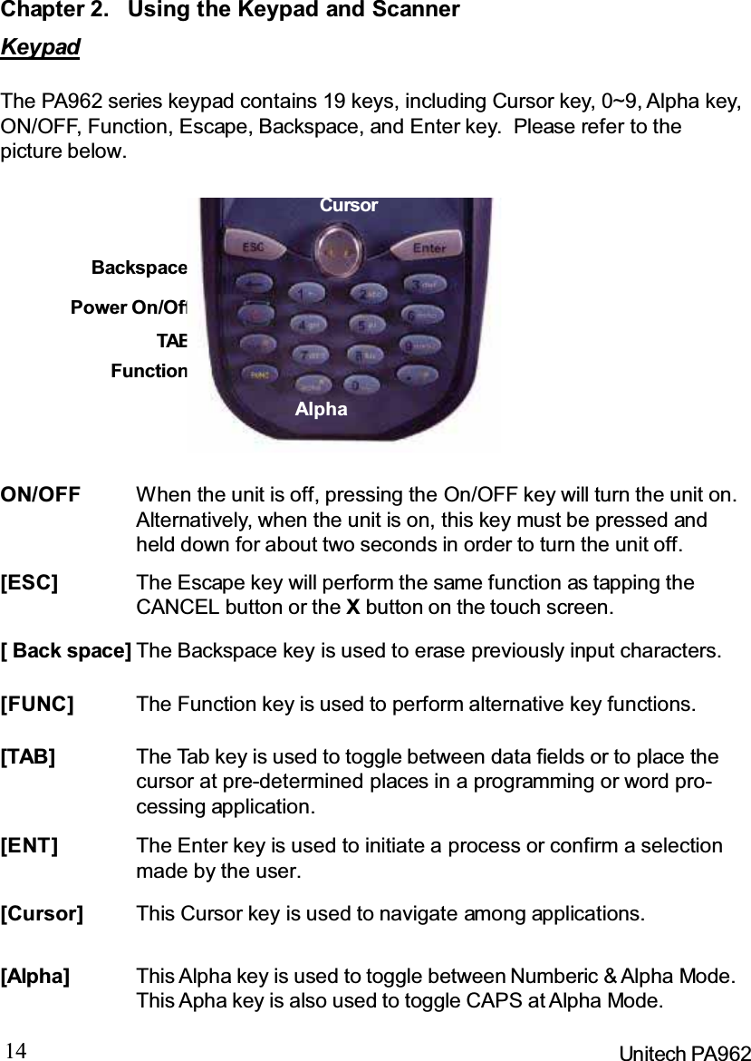 14 Unitech PA962Chapter 2. Using the Keypad and ScannerKeypadThe PA962 series keypad contains 19 keys, including Cursor key, 0~9, Alpha key,ON/OFF, Function, Escape, Backspace, and Enter key. Please refer to thepicture below.[ENT] The Enter key is used to initiate a process or confirm a selectionmade by the user.[TAB] The Tab key is used to toggle between data fields or to place thecursor at pre-determined places in a programming or word pro-cessing application.[FUNC] The Function key is used to perform alternative key functions.[ Back space] The Backspace key is used to erase previously input characters.[ESC] The Escape key will perform the same function as tapping theCANCEL button or the Xbutton on the touch screen.ON/OFF When the unit is off, pressing the On/OFF key will turn the unit on.Alternatively, when the unit is on, this key must be pressed andheld down for about two seconds in order to turn the unit off.[Alpha] This Alpha key is used to toggle between Numberic &amp; Alpha Mode.This Apha key is also used to toggle CAPS at Alpha Mode.BackspacePower On/OffTABFunction[Cursor] This Cursor key is used to navigate among applications.AlphaCursor