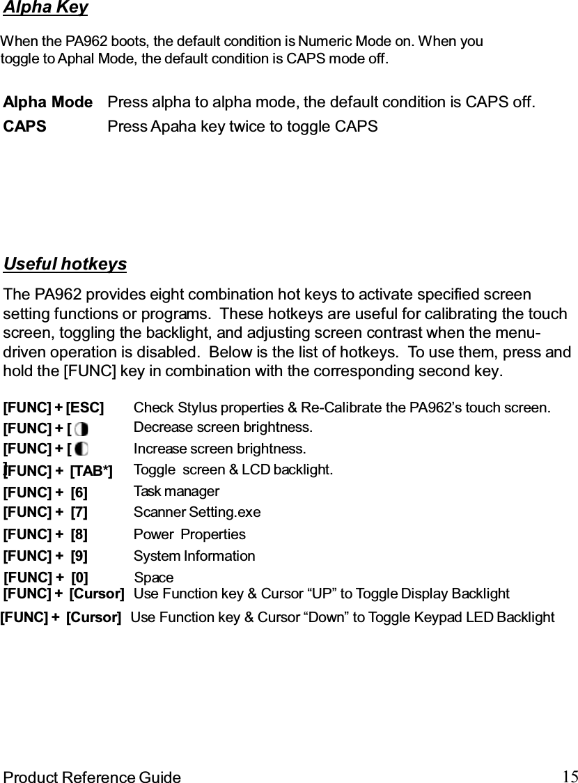 15Product Reference GuideUseful hotkeysThe PA962 provides eight combination hot keys to activate specified screensetting functions or programs. These hotkeys are useful for calibrating the touchscreen, toggling the backlight, and adjusting screen contrast when the menu-driven operation is disabled. Below is the list of hotkeys. To use them, press andhold the [FUNC] key in combination with the corresponding second key.[FUNC] + [ Decrease screen brightness.[FUNC] + [7] Scanner Setting.exe[FUNC] + [6] Task manager[FUNC] + [TAB*] Toggle screen &amp; LCD backlight.[FUNC] + []Increase screen brightness.[FUNC] + [ESC] Check Stylus properties &amp; Re-Calibrate the PA962’s touch screen.[FUNC] + [8] Power Properties[FUNC] + [9] System Information[FUNC] + [Cursor] Use Function key &amp; Cursor “UP” to Toggle Display BacklightAlpha KeyAlpha Mode Press alpha to alpha mode, the default condition is CAPS off.CAPS Press Apaha key twice to toggle CAPSWhen the PA962 boots, the default condition is Numeric Mode on. When youtoggle to Aphal Mode, the default condition is CAPS mode off.                                       [FUNC] + [0] Space                                      [FUNC] + [Cursor] Use Function key &amp; Cursor “Down” to Toggle Keypad LED Backlight