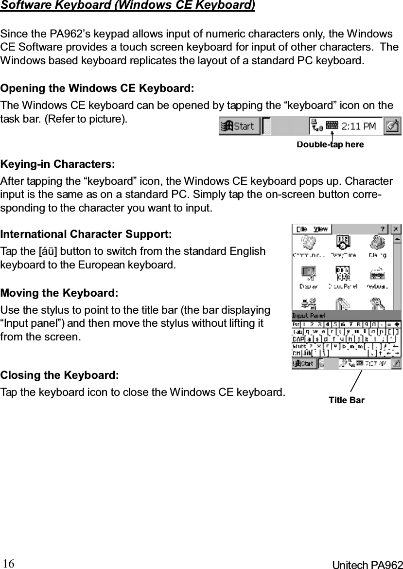 16 Unitech PA962Keying-in Characters:After tapping the “keyboard” icon, the Windows CE keyboard pops up. Characterinput is the same as on a standard PC. Simply tap the on-screen button corre-sponding to the character you want to input.Software Keyboard (Windows CE Keyboard)Since the PA962’s keypad allows input of numeric characters only, the WindowsCE Software provides a touch screen keyboard for input of other characters. TheWindows based keyboard replicates the layout of a standard PC keyboard.Closing the Keyboard:Tap the keyboard icon to close the Windows CE keyboard.Moving the Keyboard:Use the stylus to point to the title bar (the bar displaying“Input panel”) and then move the stylus without lifting itfrom the screen.International Character Support:Tap the [áü] button to switch from the standard Englishkeyboard to the European keyboard.Opening the Windows CE Keyboard:The Windows CE keyboard can be opened by tapping the “keyboard” icon on thetask bar. (Refer to picture).Double-tap hereTitle Bar