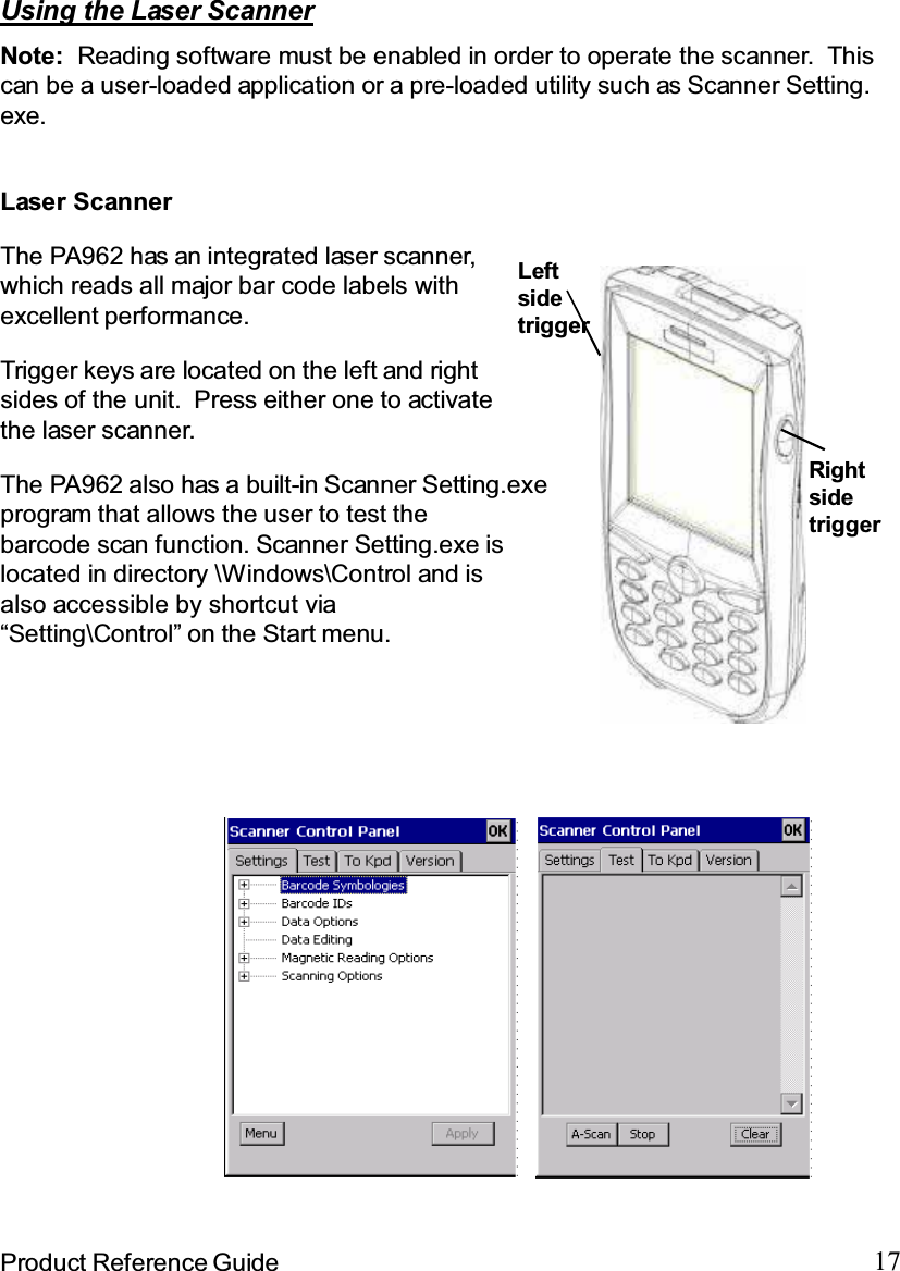 17Product Reference GuideUsing the Laser ScannerNote: Reading software must be enabled in order to operate the scanner. Thiscan be a user-loaded application or a pre-loaded utility such as Scanner Setting.exe.The PA962 has an integrated laser scanner,which reads all major bar code labels withexcellent performance.Trigger keys are located on the left and rightsides of the unit. Press either one to activatethe laser scanner.The PA962 also has a built-in Scanner Setting.exeprogram that allows the user to test thebarcode scan function. Scanner Setting.exe islocated in directory \Windows\Control and isalso accessible by shortcut via“Setting\Control” on the Start menu.Laser ScannerLeftsidetriggerRightsidetrigger
