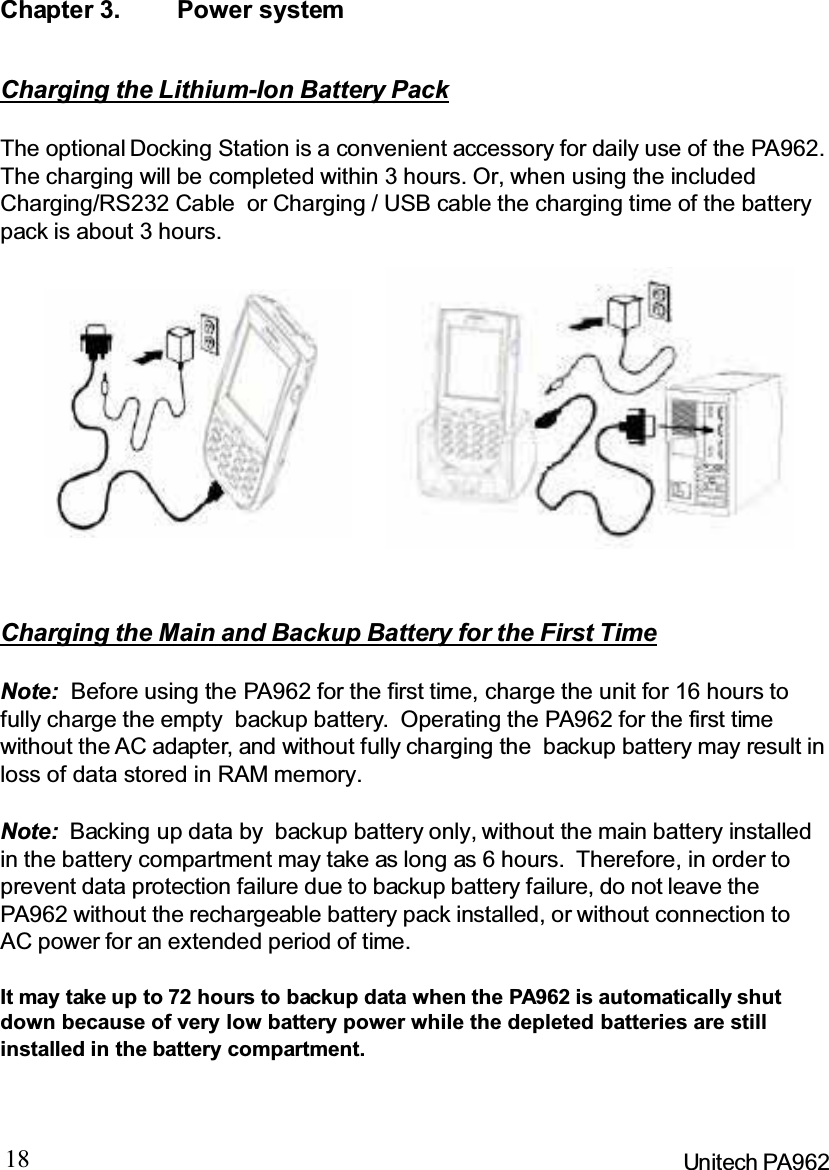 18 Unitech PA962Chapter 3. Power systemNote: Backing up data by backup battery only, without the main battery installedin the battery compartment may take as long as 6 hours. Therefore, in order toprevent data protection failure due to backup battery failure, do not leave thePA962 without the rechargeable battery pack installed, or without connection toAC power for an extended period of time.It may take up to 72 hours to backup data when the PA962 is automatically shutdown because of very low battery power while the depleted batteries are stillinstalled in the battery compartment.Note: Before using the PA962 for the first time, charge the unit for 16 hours tofully charge the empty backup battery. Operating the PA962 for the first timewithout the AC adapter, and without fully charging the backup battery may result inloss of data stored in RAM memory.Charging the Main and Backup Battery for the First TimeCharging the Lithium-Ion Battery PackThe optional Docking Station is a convenient accessory for daily use of the PA962.The charging will be completed within 3 hours. Or, when using the includedCharging/RS232 Cable or Charging / USB cable the charging time of the batterypack is about 3 hours.