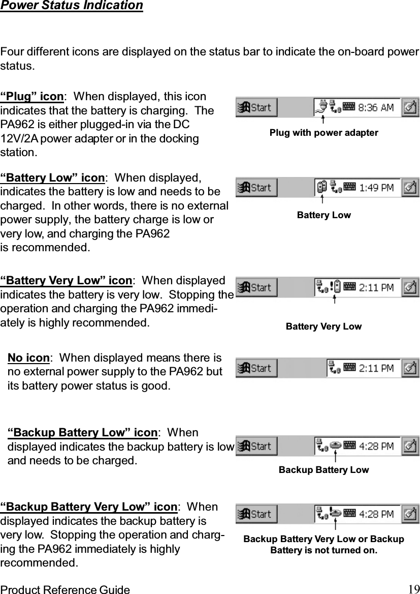 19Product Reference Guide“Backup Battery Very Low” icon: Whendisplayed indicates the backup battery isvery low. Stopping the operation and charg-ing the PA962 immediately is highlyrecommended.“Battery Very Low” icon: When displayedindicates the battery is very low. Stopping theoperation and charging the PA962 immedi-ately is highly recommended.“Battery Low” icon: When displayed,indicates the battery is low and needs to becharged.  In other words, there is no externalpower supply, the battery charge is low orvery low, and charging the PA962is recommended.Power Status IndicationFour different icons are displayed on the status bar to indicate the on-board powerstatus.“Backup Battery Low” icon: Whendisplayed indicates the backup battery is lowand needs to be charged. Backup Battery Low“Plug” icon: When displayed, this iconindicates that the battery is charging. ThePA962 is either plugged-in via the DC12V/2A power adapter or in the dockingstation.Plug with power adapterBattery LowBattery Very LowBackup Battery Very Low or BackupBattery is not turned on.No icon: When displayed means there isno external power supply to the PA962 butits battery power status is good.