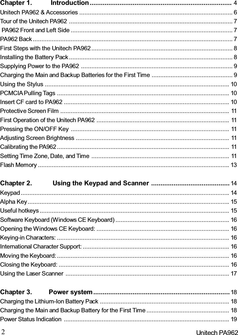 2Unitech PA962Chapter 1. Introduction............................................................................ 4Unitech PA962 &amp; Accessories ......................................................................................... 6Tour of the Unitech PA962 ............................................................................................... 7PA962 Front and Left Side .............................................................................................. 7PA962 Back .................................................................................................................... 7First Steps with the Unitech PA962.................................................................................. 8Installing the Battery Pack............................................................................................... 8Supplying Power to the PA962 ........................................................................................ 9Charging the Main and Backup Batteries for the First Time ............................................... 9Using the Stylus ........................................................................................................... 10PCMCIA Pulling Tags .................................................................................................... 10Insert CF card to PA962 ................................................................................................ 10Protective Screen Film .................................................................................................. 11First Operation of the Unitech PA962 ............................................................................. 11Pressing the ON/OFF Key ............................................................................................ 11Adjusting Screen Brightness ......................................................................................... 11Calibrating the PA962.................................................................................................... 11Setting Time Zone, Date, and Time ................................................................................ 11Flash Memory ............................................................................................................... 13Chapter 2. Using the Keypad and Scanner .......................................... 14Keypad......................................................................................................................... 14Alpha Key..................................................................................................................... 15Useful hotkeys .............................................................................................................. 15Software Keyboard (Windows CE Keyboard) .................................................................. 16Opening the Windows CE Keyboard: ............................................................................. 16Keying-in Characters: .................................................................................................... 16International Character Support: ..................................................................................... 16Moving the Keyboard: .................................................................................................... 16Closing the Keyboard: ................................................................................................... 16Using the Laser Scanner ............................................................................................... 17Chapter 3. Power system ......................................................................... 18Charging the Lithium-Ion Battery Pack ........................................................................... 18Charging the Main and Backup Battery for the First Time ................................................ 18Power Status Indication ................................................................................................ 19